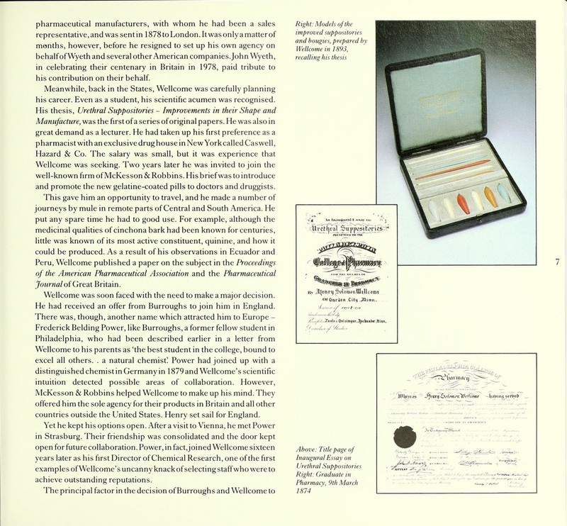 pharmaceutical manufacturers, with whom he had been a sales representative, and was sent in 1878 to London. It was only a matter of months, however, before he resigned to set up his own agency on behalf of Wyeth and several other American companies. John Wyeth, in celebrating their centenary in Britain in 1978, paid tribute to his contribution on their behalf. Meanwhile, back in the States, Wellcome was carefully planning his career. Even as a student, his scientific acumen was recognised. His thesis, Urethral Suppositories - Improvements in their Shape and Manufacture, was the first of a series of original papers. He was also in great demand as a lecturer. He had taken up his first preference as a pharmacist with an exclusive drug house in New York called Caswell, Hazard & Co. The salary was small, but it was experience that Wellcome was seeking. Two years later he was invited to join the well-known firm of McKesson & Robbins. His brief was to introduce and promote the new gelatine-coated pills to doctors and druggists. This gave him an opportunity to travel, and he made a number of journeys by mule in remote parts of Central and South America. He put any spare time he had to good use. For example, although the medicinal qualities of cinchona bark had been known for centuries, little was known of its most active constituent, quinine, and how it could be produced. As a result of his observations in Ecuador and Peru, Wellcome published a paper on the subject in the Proceedings of the American Pharmaceutical Association and the Pharmaceutical Journal of Great Britain. Wellcome was soon faced with the need to make a major decision. He had received an offer from Burroughs to join him in England. There was, though, another name which attracted him to Europe - Frederick Belding Power, like Burroughs, a former fellow student in Philadelphia, who had been described earlier in a letter from Wellcome to his parents as 'the best student in the college, bound to excel all others. . a natural chemist! Power had joined up with a distinguished chemist in Germany in 1879 and Wellcome's scientific intuition detected possible areas of collaboration. However, McKesson & Robbins helped Wellcome to make up his mind. They offered him the sole agency for their products in Britain and all other countries outside the United States. Henry set sail for England. Yet he kept his options open. After a visit to Vienna, he met Power in Strasburg. Their friendship was consolidated and the door kept open for future collaboration. Power, in fact, joined Wellcome sixteen years later as his first Director of Chemical Research, one of the first examples of Wellcome's uncanny knackof selecting staff who were to achieve outstanding reputations. The principal factor in the decision of Burroughs and Wellcome to Right: Models of the improved suppositories and bougies, prepared by Wellcome in 1893, recalling his thesis By Jtynri) ^oloraonttleUcotot ol'OarCi.Ctt Cit\.^Uinit y/,nyf'/r*£<t<S* » $tistn.jtr.Jj«hi>»J«r,Jtlinn. <//„,/,,, Above: Title page of Inaugural Essay on Urethral Suppositories Right: Graduate in Pharmacy, 9th March 1874 L3IU|rmS - J]