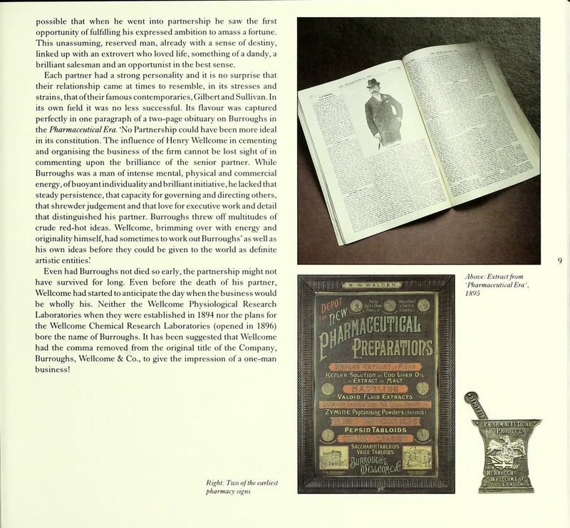 possible that when he went into partnership he saw the first opportunity of fulfilling his expressed ambition to amass a fortune. This unassuming, reserved man, already with a sense of destiny, linked up with an extrovert who loved life, something of a dandy, a brilliant salesman and an opportunist in the best sense. Each partner had a strong personality and it is no surprise that their relationship came at times to resemble, in its stresses and strains, that of their famous contemporaries, Gilbert and Sullivan. In its own field it was no less successful. Its flavour was captured perfectly in one paragraph of a two-page obituary on Burroughs in the Pharmaceutical Era. 'No Partnership could have been more ideal in its constitution. The influence of Henry Wellcome in cementing and organising the business of the firm cannot be lost sight of in commenting upon the brilliance of the senior partner. While Burroughs was a man of intense mental, physical and commercial energy, of buoyant individuality and brilliant initiative, he lacked that steady persistence, that capacity for governing and directing others, that shrewder judgement and that love for executive work and detail that distinguished his partner. Burroughs threw off multitudes of crude red-hot ideas. Wellcome, brimming over with energy and originality himself, had sometimes to work out Burroughs' as well as his own ideas before they could be given to the world as definite artistic entities! Even had Burroughs not died so early, the partnership might not have survived for long. Even before the death of his partner, Wellcome had started to anticipate the day when the business would be wholly his. Neither the Wellcome Physiological Research Laboratories when they were established in 1894 nor the plans for the Wellcome Chemical Research Laboratories (opened in 1896) bore the name of Burroughs. It has been suggested that Wellcome had the comma removed from the original title of the Company, Burroughs, Wellcome & Co., to give the impression of a one-man business! Right: Two of the earliest pharmacy signs