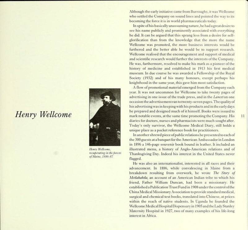 Henry Wellcome Henry Wellcome, recuperating in the forests of Maine, 1886-87 Although the early initiative came from Burroughs, it was Wellcome who settled the Company on sound lines and pointed the way to its becoming the force it is in world pharmaceuticals today. In spite of his basically unassuming nature, he had a great desire to see his name publicly and prominently associated with everything he did. It can be argued that this sprang less from a desire for self- glorification than from the knowledge that the more the name Wellcome was promoted, the more business interests would be furthered and the better able he would be to support research. Wellcome realised that the encouragement and support of medical and scientific research would further the interests of the Company. He was, furthermore, resolved to make his mark as a pioneer of the history of medicine and established in 1913 his first medical museum. In due course he was awarded a Fellowship of the Royal Society (1932) and of his many honours, except perhaps his knighthood in the same year, this gave him most satisfaction. A flow of promotional material emerged from the Company each year. It was not uncommon for Wellcome to take twenty pages of advertising in one issue of the trade press, and in the Lancet on one occasion the advertisement ran to twenty-seven pages. The quality of his advertising was in keeping with his products and in the early days he prepared and designed much of it himself. Books were issued to mark notable events, at the same time promoting the Company. His diaries for doctors, nurses and pharmacists were much sought after. Today's only survivor, the Wellcome Medical Diary, still holds a unique place as a pocket reference book for practitioners. In another shrewd piece of public relations he presented to each of the 300 guests at a banquet for the American Ambassador in London in 1896 a 146-page souvenir book bound in leather. It included an illustrated menu, a history of Anglo-American relations and of Thanksgiving Day. Indeed his interest in the United States never flagged. He was also an internationalist, interested in all races and their advancement. In 1886, while convalescing in Maine from a breakdown resulting from overwork, he wrote The Story of Metlakahtla, an account of an American Indian tribe to which his friend, Father William Duncan, had been a missionary. He established a Publication Trust Fund in 1908 under the control of the China Medical Missionary Association to provide standard medical, surgical and chemical text books, translated into Chinese, at prices within the reach of native students. In Uganda he founded the Wellcome Medical Hospital Dispensary in 1905 and the Lady Stanley Maternity Hospital in 1927, two of many examples of his life-long interest in Africa.