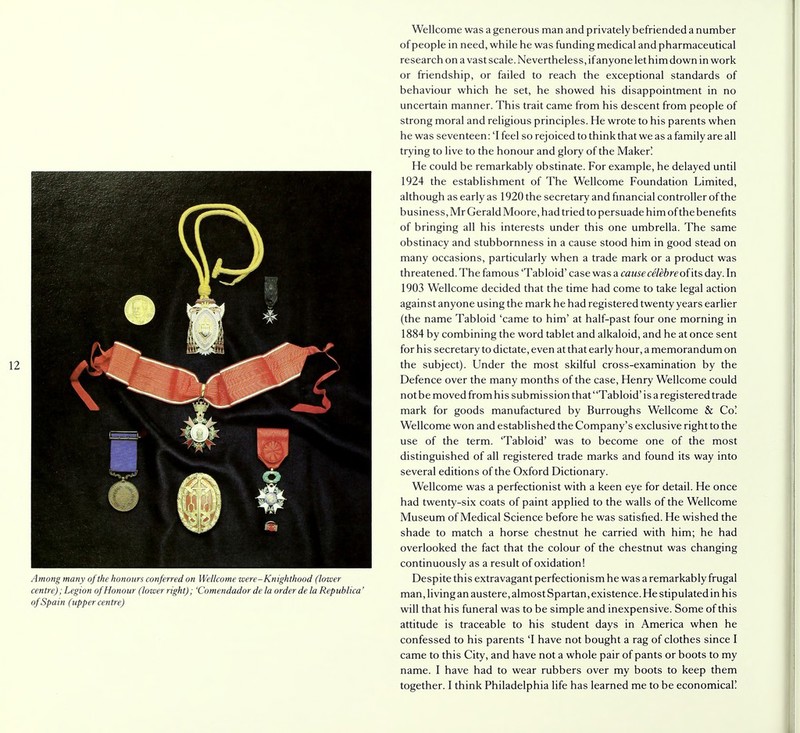 Among many of the honours conferred on Wellcome were-Knighthood (lower centre); Legion of Honour (lower right); 'Comendador de la order de la Republica' of Spain (upper centre) Wellcome was a generous man and privately befriended a number of people in need, while he was funding medical and pharmaceutical research on a vast scale. Nevertheless, if anyone let him down in work or friendship, or failed to reach the exceptional standards of behaviour which he set, he showed his disappointment in no uncertain manner. This trait came from his descent from people of strong moral and religious principles. He wrote to his parents when he was seventeen: 'I feel so rejoiced to think that we as a family are all trying to live to the honour and glory of the Maker! He could be remarkably obstinate. For example, he delayed until 1924 the establishment of The Wellcome Foundation Limited, although as early as 1920 the secretary and financial controller of the business, Mr Gerald Moore, had tried to persuade him of the benefits of bringing all his interests under this one umbrella. The same obstinacy and stubbornness in a cause stood him in good stead on many occasions, particularly when a trade mark or a product was threatened. The famous 'Tabloid' case was a cause celebreof'its day. In 1903 Wellcome decided that the time had come to take legal action against anyone using the mark he had registered twenty years earlier (the name Tabloid 'came to him' at half-past four one morning in 1884 by combining the word tablet and alkaloid, and he at once sent for his secretary to dictate, even at that early hour, a memorandum on the subject). Under the most skilful cross-examination by the Defence over the many months of the case, Henry Wellcome could not be moved from his submis sion that' 'Tabloid' is a registered trade mark for goods manufactured by Burroughs Wellcome & Co! Wellcome won and established the Company's exclusive right to the use of the term. 'Tabloid' was to become one of the most distinguished of all registered trade marks and found its way into several editions of the Oxford Dictionary. Wellcome was a perfectionist with a keen eye for detail. He once had twenty-six coats of paint applied to the walls of the Wellcome Museum of Medical Science before he was satisfied. He wished the shade to match a horse chestnut he carried with him; he had overlooked the fact that the colour of the chestnut was changing continuously as a result of oxidation! Despite this extravagant perfectionism he was a remarkably frugal man, living an austere, almost Spartan, existence. He stipulated in his will that his funeral was to be simple and inexpensive. Some of this attitude is traceable to his student days in America when he confessed to his parents 'I have not bought a rag of clothes since I came to this City, and have not a whole pair of pants or boots to my name. I have had to wear rubbers over my boots to keep them together. I think Philadelphia life has learned me to be economical!