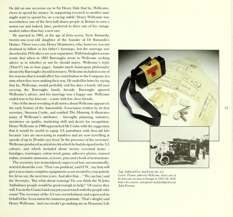 He did on one occasion say to Sir Henry Dale that he, Wellcome, chose to spend his money 'in supporting research as another man might want to spend his on a racing stable! Henry Wellcome was nevertheless one of the first half dozen people in Britain to own a motor-car and indeed, later, preferred to drive one of his vintage models rather than buy a new one. He married in 1901, at the age of forty-seven, Syrie Barnardo, twenty-one-year-old daughter of the founder of Dr Barnardo's Homes. There was a son, Henry Mounteney, who, however, was not destined to follow in his father's footsteps, but the marriage was dissolved in 1916 after a six-year separation. With hindsight it seems ironic that when in 1883 Burroughs wrote to Wellcome seeking advice as to whether or not he should marry, Wellcome's reply ('Don't!') ran to four pages. Amidst much homespun philosophy about why Burroughs should not marry, Wellcome included as one of his reasons that it would affect his contribution to the Company at a time when they were making their way. He ended his letter by saying that he, Wellcome, would probably end his days a lonely old man envying the Burroughs family fireside. Burroughs ignored Wellcome's advice, and his marriage was a happy one. Wellcome ended true to his forecast - a man with few close friends. One of the most revealing of all stories about Wellcome appears in the early history of the Automobile Association written by its first secretary, Stenson Cooke, and entitled This Motoring. It illustrates many of Wellcome's attributes - foresight, planning, initiative, insistence on quality, marketing skill and desire for recognition. Henry Wellcome in 1908 approached Mr Cooke with the suggestion that it would be useful to equip AA patrolmen with first-aid kits because 'cars are increasing in numbers and are now travelling at speeds of up to 20 miles per hour! In the presence of the secretary, Wellcome produced an attractive kit which he had designed in the AA colours, and which included about twenty essential items - bandages, tourniquet, cotton wool, gauze, adhesive plaster, ionised iodine, aromatic ammonia, scissors, pins and a book of instructions. The secretary was tremendously impressed but, not unnaturally, worried about the cost. 'That's no problem', said H.W., 'my firm will give you as many complete equipments as are needed by your patrols for, let us say, the next two years. And after that...' 'We can buy J said the Secretary. 'But what about training? Do you think the St John Ambulance people would be good enough to help?' 'Of course they will. I'm on the Council and can put you in touch with the people who count! The secretary of the AA was overwhelmed, and expressed on behalf of his Association his immense gratitude. 'That's alright', said Henry Wellcome, 'and you needn't go making me an Honorary Life Top: Tabloid First Aid Kit for the AA Lower: Picture, taken by Wellcome, shows one of his first cars on tour in Europe in 1907-08. With him is his courier, interpreter and faithful friend, John Ferreira.