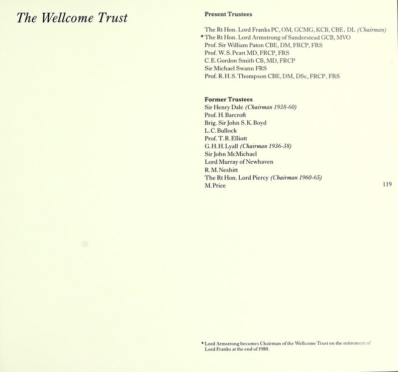 The Wellcome Trust Present Trustees The Rt Hon. Lord Franks PC, OM, GCMG, KCB, CBE, DL (Chairman) * The Rt Hon. Lord Armstrong of Sanderstead GCB, MVO Prof. Sir William Paton CBE, DM, FRCP, FRS Prof. W. S. Peart MD, FRCP, FRS C. E. Gordon Smith CB, MD, FRCP Sir Michael Swann FRS Prof. R.H. S.Thompson CBE, DM, DSc, FRCP, FRS Former Trustees Sir Henry Dale (Chairman 1938-60) Prof. H. Barcroft Brig. Sir John S.K.Boyd L.C.Bullock Prof. T.R.Elliott G.H.H.Lyall (Chairman 1936-38) Sir John McMichael Lord Murray of Newhaven R.M.Nesbitt The Rt Hon. Lord Piercy (Chairman 1960-65) M.Price H9 * Lord Armstrong becomes Chairman of the Wellcome Trust on the retirement of Lord Franks at the end of 1980.