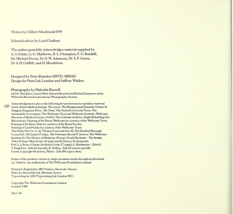 Written by Gilbert Macdonald FPS Editorial advice by Lord Chalfont The author gratefully acknowledges material supplied by A. N.Falder, L. G. Matthews, R. L. Champion, F. G. Rundall, Sir Michael Perrin, Dr D.W.Adamson, Dr A.F.Green, Dr A. H. Griffith, and H. Mendelson Designed by Peter Brandon MSTD, MSIAD Design for Print Ltd, London and Saffron Walden Photography by Malcolm Russell and by Alan Jones, Laurie Hole, Edward Kentish and Richard Summers of the Wellcome Research Laboratories Photographic Section. Acknowledgements also to the following for permission to reproduce material 120 listed: British Medical Journal; TheLancet, The Pharmaceutical Journal; Chemist & Druggist, Pergamon Press; The Times; The Oxford University Press; The Automobile Association; The Wellcome Trust and Wellcome Institute; Wellcome Museum of Medical Science; NASA; The Cobham Archives, Flight Refuelling Ltd; Illustrations: Painting of Sir Henry Wellcome by courtesy of the Wellcome Trust; Painting of Sir Henry Dale by courtesy of the Royal Society; Painting of Lord Franks by courtesy of the Wellcome Trust; The Parker Pen Co. 4,32; Thomas Cook and Son 22; The Dartford Borough Council 23; The Lancet37 (top); The Veterinary Record37 (lower); The Wellcome Institute for The History of Medicine 38 (top); Frank Hermann - The Sunday TimesAA (top); Mary Evans 45 (top) and 82 (lower); Dr Jaszynski; Prof. L.J. Bruce-Chwatt; Dr Robin Cooke 57 (right); G. Riethmeier-Zefa 63; V. Englebert-Zefa 65 (top left); K. Helbig - Zefa 65 (centre top left); Crown Copyright 68 (lower); Photri-Zefa 104 (space shot). Names of the products shown in single quotation marks throughout this book, e.g. 'Septrin', are trademarks of The Wellcome Foundation Limited. Printed in England by ABC Printers, Hassocks, Sussex Plates by Masterlith Ltd, Mitcham, Surrey Typesetting by ADO Typesetting Ltd, London WC1 Copyright The Wellcome Foundation Limited London 1980 50k 6-80