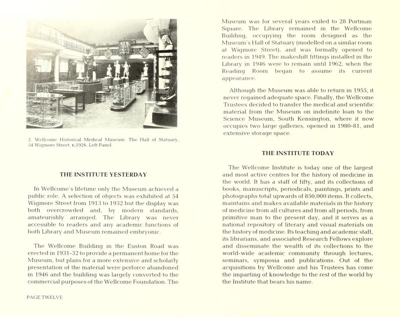 54 Wigmore Street, c.1926. Left Panel. THE INSTITUTE YESTERDAY In Wellcome's lifetime only the Museum achieved a public role. A selection of objects was exhibited at 54 Wigmore Street from 1913 to 1932 but the display was both overcrowded and, by modern standards, amateurishly arranged. The Library was never accessible to readers and any academic functions of both Library and Museum remained embryonic. The Wellcome Building in the Euston Road was erected in 1931-32 to provide a permanent home for the Museum, but plans for a more extensive and scholarly presentation of the material were perforce abandoned in 1946 and the building was largely converted to the commercial purposes of the Wellcome Foundation. The PAGE TWELVE Museum was for several years exiled to 28 Portman Sguare. The Library remained in the Wellcome Building, occupying the room designed as the Museum's Hall of Statuary (modelled on a similar room at Wigmore Street), and was formally opened to readers in 1949. The makeshift fittings installed in the Library in 1946 were to remain until 1962, when the Reading Room began to assume its current appearance. Although the Museum was able to return in 1955, it never regained adeguate space. Finally, the Wellcome Trustees decided to transfer the medical and scientific material from the Museum on indefinite loan to the Science Museum, South Kensington, where it now occupies two large galleries, opened in 1980-81, and extensive storage space. THE INSTITUTE TODAY The Wellcome Institute is today one of the largest and most active centres for the history of medicine in the world. It has a staff of fifty, and its collections of books, manuscripts, periodicals, paintings, prints and photographs total upwards of 850,000 items. It collects, maintains and makes available materials in the history of medicine from all cultures and from all periods, from primitive man to the present day, and it serves as a national repository of literary and visual materials on the history of medicine. Its teaching and academic staff, its librarians, and associated Research Fellows explore and disseminate the wealth of its collections to the world-wide academic community through lectures, seminars, symposia and publications. Out of the acguisitions by Wellcome and his Trustees has come the imparting of knowledge to the rest of the world by the Institute that bears his name.