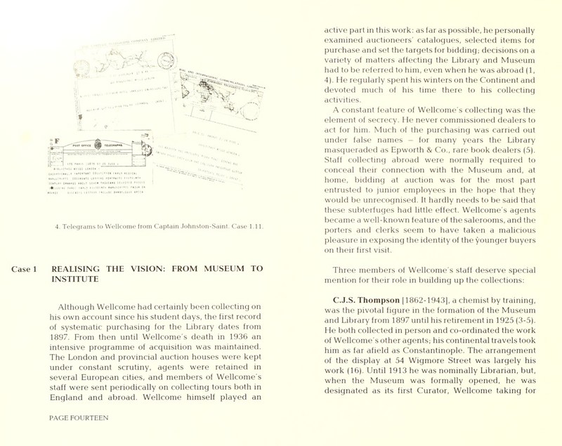 Case 1 REALISING THE VISION: FROM MUSEUM TO INSTITUTE Although Wellcome had certainly been collecting on his own account since his student days, the first record of systematic purchasing for the Library dates from 1897. From then until Wellcome's death in 1936 an intensive programme of acquisition was maintained. The London and provincial auction houses were kept under constant scrutiny, agents were retained in several European cities, and members of Wellcome's staff were sent periodically on collecting tours both in England and abroad. Wellcome himself played an PAGE FOURTEEN active part in this work: as far as possible, he personally examined auctioneers' catalogues, selected items for purchase and set the targets for bidding; decisions on a variety of matters affecting the Library and Museum had to be referred to him, even when he was abroad (1, 4). He regularly spent his winters on the Continent and devoted much of his time there to his collecting activities. A constant feature of Wellcome's collecting was the element of secrecy. He never commissioned dealers to act for him. Much of the purchasing was carried out under false names - for many years the Library masqueraded as Epworth & Co., rare book dealers (5). Staff collecting abroad were normally required to conceal their connection with the Museum and, at home, bidding at auction was for the most part entrusted to junior employees in the hope that they would be unrecognised. It hardly needs to be said that these subterfuges had little effect. Wellcome's agents became a well-known feature of the salerooms, and the porters and clerks seem to have taken a malicious pleasure in exposing the identity of the younger buyers on their first visit. Three members of Wellcome's staff deserve special mention for their role in building up the collections: C.J.S. Thompson (1862-1943], a chemist by training, was the pivotal figure in the formation of the Museum and Library from 1897 until his retirement in 1925 (3-5). He both collected in person and co-ordinated the work of Wellcome's other agents; his continental travels took him as far afield as Constantinople. The arrangement of the display at 54 Wigmore Street was largely his work (16). Until 1913 he was nominally Librarian, but, when the Museum was formally opened, he was designated as its first Curator, Wellcome taking for