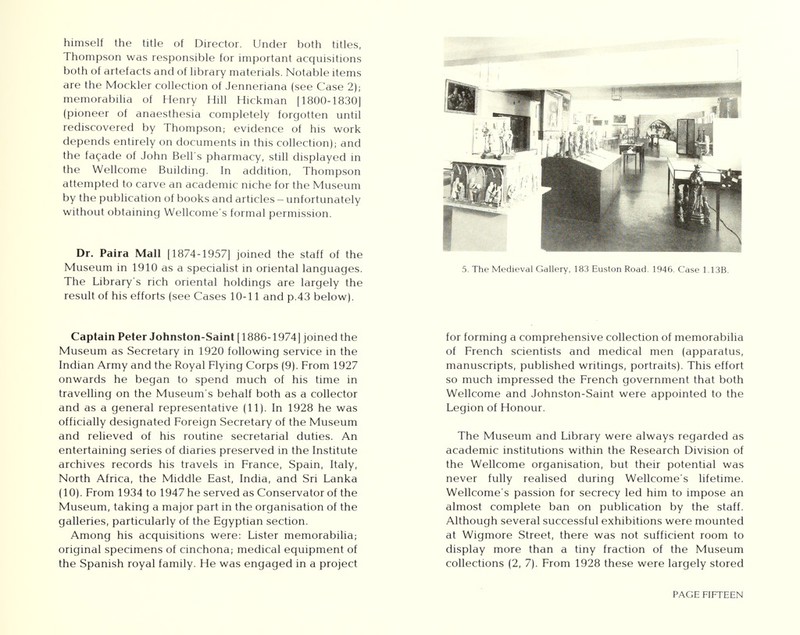 himself the title of Director. Under both titles, Thompson was responsible for important acquisitions both of artefacts and of library materials. Notable items are the Mockler collection of Jenneriana (see Case 2); memorabilia of Henry Hill Hickman [1800-1830] (pioneer of anaesthesia completely forgotten until rediscovered by Thompson; evidence of his work depends entirely on documents in this collection); and the facade of John Bell's pharmacy, still displayed in the Wellcome Building. In addition, Thompson attempted to carve an academic niche for the Museum by the publication of books and articles - unfortunately without obtaining Wellcome's formal permission. Dr. Paira Mall [1874-1957] joined the staff of the Museum in 1910 as a specialist in oriental languages. The Library's rich oriental holdings are largely the result of his efforts (see Cases 10-11 and p.43 below). Captain Peter Johnston-Saint [1886-1974] joined the Museum as Secretary in 1920 following service in the Indian Army and the Royal Flying Corps (9). From 1927 onwards he began to spend much of his time in travelling on the Museum's behalf both as a collector and as a general representative (11). In 1928 he was officially designated Foreign Secretary of the Museum and relieved of his routine secretarial duties. An entertaining series of diaries preserved in the Institute archives records his travels in France, Spain, Italy, North Africa, the Middle East, India, and Sri Lanka (10). From 1934 to 1947 he served as Conservator of the Museum, taking a major part in the organisation of the galleries, particularly of the Egyptian section. Among his acquisitions were: Lister memorabilia; original specimens of cinchona; medical equipment of the Spanish royal family. He was engaged in a project 5. The Medieval Gallery, 183 Euston Road. 1946. Case 1.13B. for forming a comprehensive collection of memorabilia of French scientists and medical men (apparatus, manuscripts, published writings, portraits). This effort so much impressed the French government that both Wellcome and Johnston-Saint were appointed to the Legion of Honour. The Museum and Library were always regarded as academic institutions within the Research Division of the Wellcome organisation, but their potential was never fully realised during Wellcome's lifetime. Wellcome's passion for secrecy led him to impose an almost complete ban on publication by the staff. Although several successful exhibitions were mounted at Wigmore Street, there was not sufficient room to display more than a tiny fraction of the Museum collections (2, 7). From 1928 these were largely stored