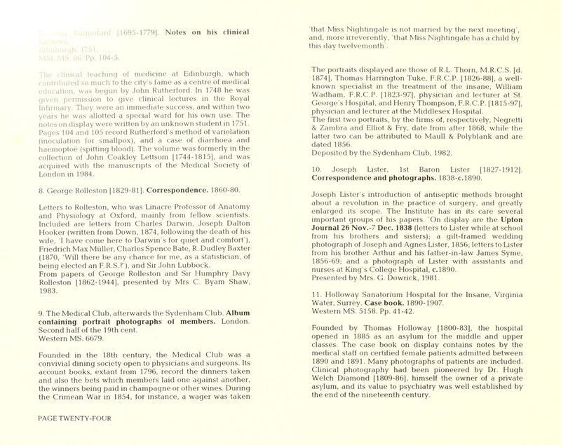 MSLMS. 86. Pp. 104-5. he clinical teaching of medicine at Edinburgh, which contributed so much to the city's fame as a centre of medical education, was begun by John Rutherford. In 1748 he was given permission to give clinical lectures in the Royal Infirmary. They were an immediate success, and within two years he was allotted a special ward for his own use. The notes on display were written by an unknown student in 1751. Pages 104 and 105 record Rutherford's method of variolation (inoculation for smallpox), and a case of diarrhoea and haemoptoe (spitting blood). The volume was formerly in the collection of John Coakley Lettsom [1744-1815], and was acquired with the manuscripts of the Medical Society of London in 1984. 8. George Rolleston [1829-81]. Correspondence. 1860-80. Letters to Rolleston, who was Linacre Professor of Anatomy and Physiology at Oxford, mainly from fellow scientists. Included are letters from Charles Darwin, Joseph Dalton Hooker (written from Down, 1874, following the death of his wife, I have come here to Darwin's for quiet and comfort'), Friedrich Max Miiller, Charles Spence Bate, R. Dudley Baxter (1870, Will there be any chance for me, as a statistician, of being elected an F.R.S.?'), and Sir John Lubbock. From papers of George Rolleston and Sir Humphry Davy Rolleston [1862-1944], presented by Mrs C. Byam Shaw, 1983. 9. The Medical Club, afterwards the Sydenham Club. Album containing portrait photographs of members. London. Second half of the 19th cent. Western MS. 6679. Founded in the 18th century, the Medical Club was a convivial dining society open to physicians and surgeons. Its account books, extant from 1796, record the dinners taken and also the bets which members laid one against another, the winners being paid in champagne or other wines. During the Crimean War in 1854, for instance, a wager was taken PAGE TWENTY-FOUR 'that Miss Nightingale is not married by the next meeting', and, more irreverently, that Miss Nightingale has a child by this day twelvemonth'. The portraits displayed are those of R.L. Thorn, M.R.C.S. [d. 1874], Thomas Harrington Tuke, F.R.C.P. [1826-88], a well- known specialist in the treatment of the insane, William Wadham, F.R.C.P. [1823-97], physician and lecturer at St. George's Hospital, and Henry Thompson, F.R.C.P. [1815-97], physician and lecturer at the Middlesex Hospital. The first two portraits, by the firms of, respectively, Negretti & Zambra and Elliot & Fry, date from after 1868, while the latter two can be attributed to Maull & Polyblank and are dated 1856. Deposited by the Sydenham Club, 1982. 10. Joseph Lister, 1st Baron Lister [1827-1912]. Correspondence and photographs. 1838-C.1890. Joseph Lister's introduction of antiseptic methods brought about a revolution in the practice of surgery, and greatly enlarged its scope. The Institute has in its care several important groups of his papers. On display are the Upton Journal 26 Nov.-7 Dec. 1838 (letters to Lister while at school from his brothers and sisters); a gilt-framed wedding photograph of Joseph and Agnes Lister, 1856; letters to Lister from his brother Arthur and his father-in-law James Syme, 1856-69; and a photograph of Lister with assistants and nurses at King's College Hospital, c.1890. Presented by Mrs. G. Dowrick, 1981. 11. Holloway Sanatorium Hospital for the Insane, Virginia Water, Surrey. Casebook. 1890-1907. Western MS. 5158. Pp. 41-42. Founded by Thomas Holloway [1800-83], the hospital opened in 1885 as an asylum for the middle and upper classes. The case book on display contains notes by the medical staff on certified female patients admitted between 1890 and 1891. Many photographs of patients are included. Clinical photography had been pioneered by Dr. Hugh Welch Diamond [1809-86], himself the owner of a private asylum, and its value to psychiatry was well established by the end of the nineteenth century.