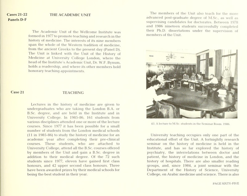 Cases 21-22 Panels D-F THE ACADEMIC UNIT The Academic Unit of the Wellcome Institute was formed in 1977 to promote teaching and research in the history of medicine. The interests of its nine members span the whole of the Western tradition of medicine, from the ancient Greeks to the present day (Panel D). The Unit is linked with the Unit of the History of Medicine at University College London, where the head of the Institute's Academic Unit, Dr. W.F. Bynum, holds a readership, and where its other members hold honorary teaching appointments. Case 21 TEACHING Lectures in the history of medicine are given to undergraduates who are taking the London B.A. or B.Sc. degree, and are held in the Institute and in University College. In 1985-86, 161 students from various disciplines attended one or more of the lecture courses. Since 1977 it has been possible for a small number of students from the London medical schools (11 in 1985-86) to study the history of medicine for an academic year after completing their pre-clinical courses. These students, who are attached to University College, attend all the B.Sc. courses offered by members of the Unit and gain a B.Sc. degree in addition to their medical degree. Of the 72 such students since 1977, eleven have gained first class honours, and 42 upper second class honours. Three have been awarded prizes by their medical schools for being the best student in their year. The members of the Unit also teach for the more advanced post-graduate degree of M.Sc, as well as supervising candidates for doctorates. Between 1978 and 1986 nineteen students successfully completed their Ph.D. dissertations under the supervision of members of the Unit. 43. A lecture to M.Sc. students in the Seminar Room. 1986. University teaching occupies only one part of the educational effort of the Unit. A fortnightly research seminar on the history of medicine is held in the Institute, and has so far explored the history of psychiatry, the interrelations between doctor and patient, the history of medicine in London, and the history of hospitals. There are also smaller reading groups, and, since 1984, a joint seminar with the Department of the History of Science, University College, on Arabic medicine and science. There is also