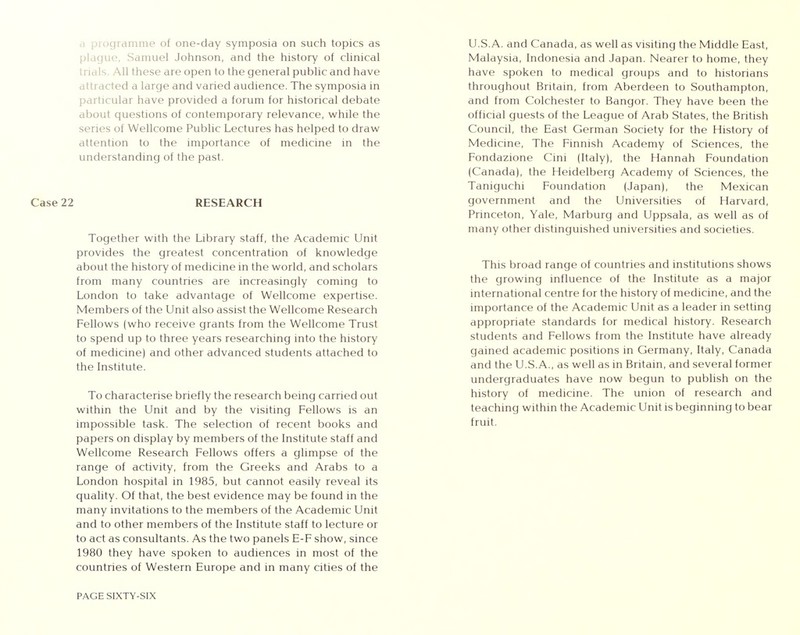 rogramme of one-day symposia on such topics as plague, Samuel Johnson, and the history of clinical trials. All these are open to the general public and have attracted a large and varied audience. The symposia in particular have provided a forum for historical debate about questions of contemporary relevance, while the series of Wellcome Public Lectures has helped to draw attention to the importance of medicine in the understanding of the past. Case 22 RESEARCH Together with the Library staff, the Academic Unit provides the greatest concentration of knowledge about the history of medicine in the world, and scholars from many countries are increasingly coming to London to take advantage of Wellcome expertise. Members of the Unit also assist the Wellcome Research Fellows (who receive grants from the Wellcome Trust to spend up to three years researching into the history of medicine) and other advanced students attached to the Institute. To characterise briefly the research being carried out within the Unit and by the visiting Fellows is an impossible task. The selection of recent books and papers on display by members of the Institute staff and Wellcome Research Fellows offers a glimpse of the range of activity, from the Greeks and Arabs to a London hospital in 1985, but cannot easily reveal its quality. Of that, the best evidence may be found in the many invitations to the members of the Academic Unit and to other members of the Institute staff to lecture or to act as consultants. As the two panels E-F show, since 1980 they have spoken to audiences in most of the countries of Western Europe and in many cities of the PAGE SIXTY-SIX U.S.A. and Canada, as well as visiting the Middle East, Malaysia, Indonesia and Japan. Nearer to home, they have spoken to medical groups and to historians throughout Britain, from Aberdeen to Southampton, and from Colchester to Bangor. They have been the official guests of the League of Arab States, the British Council, the East German Society for the History of Medicine, The Finnish Academy of Sciences, the Fondazione Cini (Italy), the Hannah Foundation (Canada), the Heidelberg Academy of Sciences, the Taniguchi Foundation (Japan), the Mexican government and the Universities of Harvard, Princeton, Yale, Marburg and Uppsala, as well as of many other distinguished universities and societies. This broad range of countries and institutions shows the growing influence of the Institute as a major international centre for the history of medicine, and the importance of the Academic Unit as a leader in setting appropriate standards for medical history. Research students and Fellows from the Institute have already gained academic positions in Germany, Italy, Canada and the U.S.A., as well as in Britain, and several former undergraduates have now begun to publish on the history of medicine. The union of research and teaching within the Academic Unit is beginning to bear fruit.