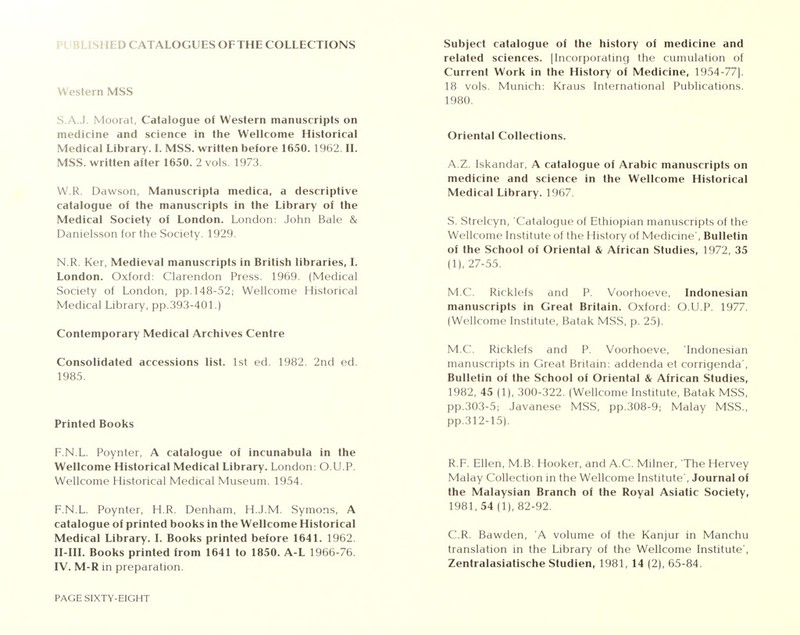 iLISHED CATALOGUES OF THE COLLECTIONS Western MSS S.A.J. Moorat, Catalogue of Western manuscripts on medicine and science in the Wellcome Historical Medical Library. I. MSS. written before 1650. 1962. II. MSS. written after 1650. 2 vols 1973. W.R. Dawson, Manuscripta medica, a descriptive catalogue of the manuscripts in the Library of the Medical Society of London. London: John Bale & Danielsson for the Society. 1929. N.R. Ker, Medieval manuscripts in British libraries, I. London. Oxford: Clarendon Press. 1969. (Medical Society of London, pp.148-52; Wellcome Historical Medical Library, pp.393-401.) Contemporary Medical Archives Centre Consolidated accessions list. 1st ed. 1982. 2nd ed. 1985. Printed Books F.N.L. Poynter, A catalogue of incunabula in the Wellcome Historical Medical Library. London: O.U.P. Wellcome Historical Medical Museum. 1954. F.N.L. Poynter, H.R. Denham, H.J.M. Symons, A catalogue of printed books in the Wellcome Historical Medical Library. I. Books printed before 1641. 1962. II-III. Books printed from 1641 to 1850. A-L 1966-76. IV. M-R in preparation. PAGE SIXTY-EIGHT Subject catalogue of the history of medicine and related sciences. [Incorporating the cumulation of Current Work in the History of Medicine, 1954-77]. 18 vols. Munich: Kraus International Publications. 1980. Oriental Collections. A.Z. Iskandar, A catalogue of Arabic manuscripts on medicine and science in the Wellcome Historical Medical Library. 1967. S. Strelcyn, 'Catalogue of Ethiopian manuscripts of the Wellcome Institute of the History of Medicine', Bulletin of the School of Oriental & African Studies, 1972, 35 (1), 27-55. M.C. Ricklefs and P. Voorhoeve, Indonesian manuscripts in Great Britain. Oxford: O.U.P. 1977. (Wellcome Institute, Batak MSS, p. 25). M.C. Ricklefs and P. Voorhoeve, 'Indonesian manuscripts in Great Britain: addenda et corrigenda', Bulletin of the School of Oriental & African Studies, 1982, 45 (1), 300-322. (Wellcome Institute, Batak MSS, pp.303-5; Javanese MSS, pp.308-9; Malay MSS., pp.312-15). R.F. Ellon, M.B. Hooker, and A.C. Milner, The I lervey Malay Collection in the Wellcome Institute', Journal of the Malaysian Branch of the Royal Asiatic Society, 1981, 54 (1), 82-92. C.R. Bawden, 'A volume of the Kanjur in Manchu translation in the Library of the Wellcome Institute',