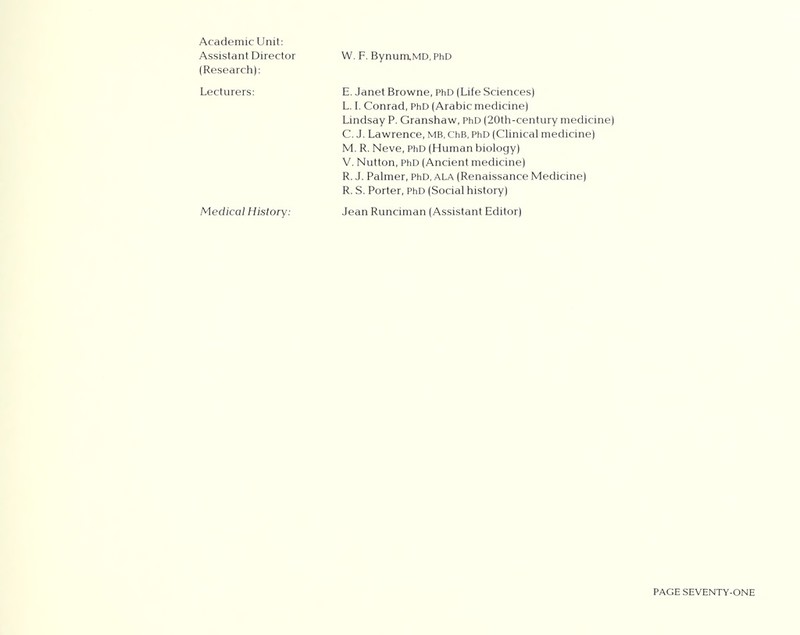 Academic Unit: Assistant Director (Research): Lecturers: W. F. BynumMD, PhD E. Janet Browne, PhD (Life Sciences) L. I. Conrad, PhD (Arabic medicine) Lindsay P. Granshaw, PhD (20th-century medicine) C. J. Lawrence, MB, ChB, PhD (Clinical medicine) M. R. Neve, PhD (Human biology) V. Nutton, PhD (Ancient medicine) R. J. Palmer, PhD, ala (Renaissance Medicine) R. S. Porter, PhD (Social history) Medical History: Jean Runciman (Assistant Editor)