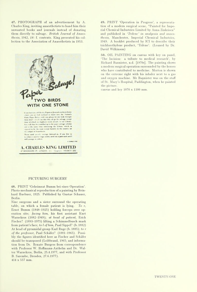 47. PHOTOGRAPH of an advertisement by A. Charles King, inviting anaesthetists to hand him their unwanted books and journals instead of donating them directly to salvage. British Journal of Anaes- thesia, 1942, 18: f. contents. King presented his col- lection to the Association of Anaesthetists in 1953. 'two birds with one stone [f you have any old Books, Papers or Journals on Aiiasthcaia which vou arc halt inclined to throw into the Nation'* Waste Paper Basket, will you please let me look through them first? f will <ec that *hey all go for salvage except those of which no duplicate exists already in our Library. You will thus he contributing to the paper salvage scheme and at the same time enhancing the Library which ia reputed to be the most comprehensive in the countrv on the subject of Anesthesia. Please send parcels carnage forward or, if you live in London ot another large centre, send mc a poat-card and 1 will arrange to collect. A. CH**l£S Kit! A. CHARLES KING LIMITED 27 DEVONSHIRE ST.. LONDON vV i Telephone WELBECK 2202 49. PRINT 'Operation in Progress', a representa- tion of a modern surgical scene, Painted for Impe- rial Chemical Industries Limited by Anna Zinkeisen and published in 'Trilene' in analgesia and anaes- thesia, Manchester, Imperial Chemical Industries, 1949. A booklet produced by ICI to describe their trichlorethylene product, 'Trilene'. (Loaned by Dr. David Wilkinson) 50. OIL PAINTING on canvas with key on panel, 'The Incision: a tribute to medical research', by Richard Bannister, n.d. [1970s]. The painting shows a modern surgical operation surrounded by the heroes who have contributed to medicine. Morton is shown on the extreme right with his inhaler next to a gas and oxygen machine. Mr Bannister was on the staff of St. Mary's Hospital, Paddington, when he painted the picture. canvas and key 1070 x 1100 mm. PICTURING SURGERY 48. PRINT 'Geheimrat Bumm bei einer Operation'. Photo-mechanical reproduction of a painting by Rein- hard Huebner, 1925. Published by Gustav Schauer, Berlin. Nine surgeons and a sister surround the operating table, on which a female patient is lying. To r, Ernst Bumm (1848-1925) holding forceps over op- eration site; facing him, his first assistant Kurt Warnekros (1882-1949); at head of patient, Erich Fischer? (1893-1975) lifting a Schimmelbusch mask from patient's face; to I of him, Paul Sippel? (b. 1882) At head of pyramidal group Karl Ruge (b. 1885); to r of the professor, Paul Schafer? (1881-1965). Possi- bly the figures identified here as Fischer and Schafer should be transposed (Leibbrand, 1965; and informa- tion from Dr. Renate Burgess from correspondence with Professor W. Hoffmann-Axthelm and Dr. Wal- ter Warnekros, Berlin, 25.4.1977, and with Professor B. Sarembe, Dresden, 27.6.1977). 414 x 557 mm.
