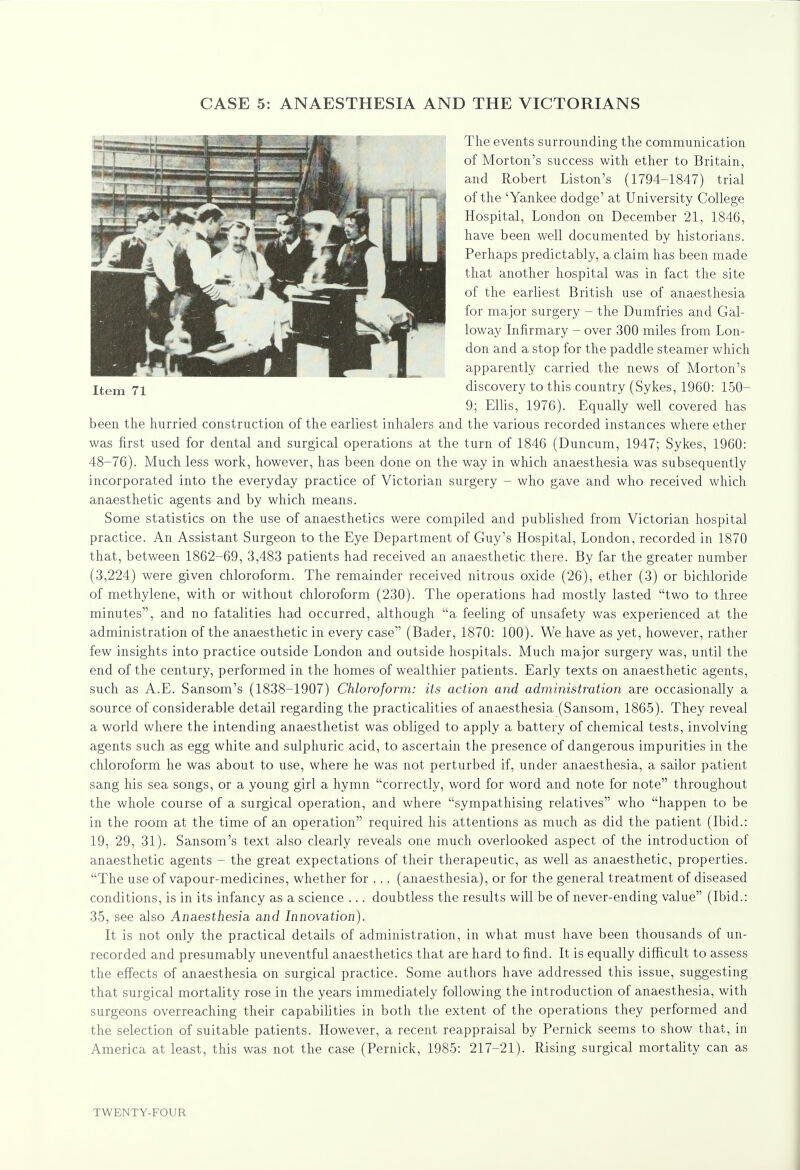 The events surrounding the communication of Morton's success with ether to Britain, and Robert Liston's (1794-1847) trial of the 'Yankee dodge' at University College Hospital, London on December 21, 1846, have been well documented by historians. Perhaps predictably, a claim has been made that another hospital was in fact the site of the earliest British use of anaesthesia for major surgery - the Dumfries and Gal- loway Infirmary - over 300 miles from Lon- don and a stop for the paddle steamer which apparently carried the news of Morton's Item 71 discovery to this country (Sykes, 1960: 150— 9; Ellis, 1976). Equally well covered has been the hurried construction of the earliest inhalers and the various recorded instances where ether was first used for dental and surgical operations at the turn of 1846 (Duncum, 1947; Sykes, 1960: 48-76). Much less work, however, has been done on the way in which anaesthesia was subsequently incorporated into the everyday practice of Victorian surgery - who gave and who received which anaesthetic agents and by which means. Some statistics on the use of anaesthetics were compiled and published from Victorian hospital practice. An Assistant Surgeon to the Eye Department of Guy's Hospital, London, recorded in 1870 that, between 1862-69, 3,483 patients had received an anaesthetic there. By far the greater number (3,224) were given chloroform. The remainder received nitrous oxide (26), ether (3) or bichloride of methylene, with or without chloroform (230). The operations had mostly lasted two to three minutes, and no fatalities had occurred, although a feeling of unsafety was experienced at the administration of the anaesthetic in every case (Bader, 1870: 100). We have as yet, however, rather few insights into practice outside London and outside hospitals. Much major surgery was, until the end of the century, performed in the homes of wealthier patients. Early texts on anaesthetic agents, such as A.E. Sansom's (1838-1907) Chloroform: its action and administration are occasionally a source of considerable detail regarding the practicalities of anaesthesia (Sansom, 1865). They reveal a world where the intending anaesthetist was obliged to apply a battery of chemical tests, involving agents such as egg white and sulphuric acid, to ascertain the presence of dangerous impurities in the chloroform he was about to use, where he was not perturbed if, under anaesthesia, a sailor patient sang his sea songs, or a young girl a hymn correctly, word for word and note for note throughout the whole course of a surgical operation, and where sympathising relatives who happen to be in the room at the time of an operation required his attentions as much as did the patient (Ibid.: 19, 29, 31). Sansom's text also clearly reveals one much overlooked aspect of the introduction of anaesthetic agents - the great expectations of their therapeutic, as well as anaesthetic, properties. The use of vapour-medicines, whether for ... (anaesthesia), or for the general treatment of diseased conditions, is in its infancy as a science ... doubtless the results will be of never-ending value (Ibid.: 35, see also Anaesthesia and Innovation). It is not only the practical details of administration, in what must have been thousands of un- recorded and presumably uneventful anaesthetics that are hard to find. It is equally difficult to assess the effects of anaesthesia on surgical practice. Some authors have addressed this issue, suggesting that surgical mortality rose in the years immediately following the introduction of anaesthesia, with surgeons overreaching their capabilities in both the extent of the operations they performed and the selection of suitable patients. However, a recent reappraisal by Pernick seems to show that, in America at least, this was not the case (Pernick, 1985: 217-21). Rising surgical mortality can as