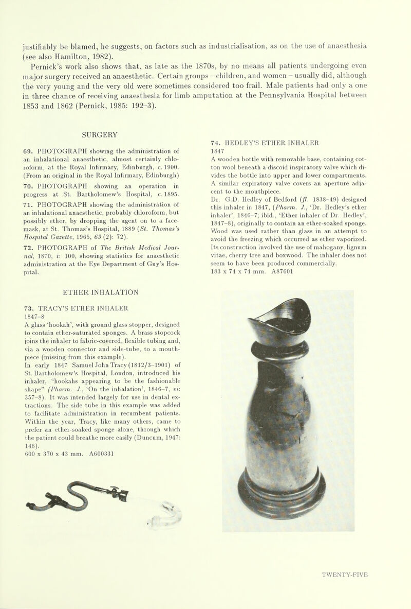 justifiably be blamed, he suggests, on factors such as industrialisation, as on the use of anaesthesia (see also Hamilton, 1982). Pernick's work also shows that, as late as the 1870s, by no means all patients undergoing even major surgery received an anaesthetic. Certain groups - children, and women - usually did, although the very young and the very old were sometimes considered too frail. Male patients had only a one in three chance of receiving anaesthesia for limb amputation at the Pennsylvania Hospital between 1853 and 1862 (Pernick, 1985: 192-3). SURGERY 69. PHOTOGRAPH showing the administration of an inhalational anaesthetic, almost certainly chlo- roform, at the Royal Infirmary, Edinburgh, c. 1900. (From an original in the Royal Infirmary, Edinburgh) 70. PHOTOGRAPH showing an operation in progress at St. Bartholomew's Hospital, c. 1895. 71. PHOTOGRAPH showing the administration of an inhalational anaesthetic, probably chloroform, but possibly ether, by dropping the agent on to a face- mask, at St. Thomas's Hospital, 1889 (St. Thomas's Hospital Gazette, 1965, 63 (2): 72). 72. PHOTOGRAPH of The British Medical Jour- nal, 1870, i: 100, showing statistics for anaesthetic administration at the Eye Department of Guy's Hos- pital. 74. HEDLEY'S ETHER INHALER 1847 A wooden bottle with removable base, containing cot- ton wool beneath a discoid inspiratory valve which di- vides the bottle into upper and lower compartments. A similar expiratory valve covers an aperture adja- cent to the mouthpiece. Dr. G.D. Hedley of Bedford (fl. 1838-49) designed this inhaler in 1847, (Pharm. J., 'Dr. Hedley's ether inhaler', 1846-7; ibid., 'Ether inhaler of Dr. Hedley', 1847-8), originally to contain an ether-soaked sponge. Wood was used rather than glass in an attempt to avoid the freezing which occurred as ether vaporized. Its construction involved the use of mahogany, lignum vitae, cherry tree and boxwood. The inhaler does not seem to have been produced commercially. 183 x 74 x 74 mm. A87601 ETHER INHALATION 73. TRACY'S ETHER INHALER 1847-8 A glass 'hookah', with ground glass stopper, designed to contain ether-saturated sponges. A brass stopcock joins the inhaler to fabric-covered, flexible tubing and, via a wooden connector and side-tube, to a mouth- piece (missing from this example). In early 1847 SamuelJohn Tracy (1812/3-1901) of St. Bartholomew's Hospital, London, introduced his inhaler, hookahs appearing to be the fashionable shape (Pharm. J., 'On the inhalation', 1846-7, vi: 357-8). It was intended largely for use in dental ex- tractions. The side tube in this example was added to facilitate administration in recumbent patients. Within the year, Tracy, like many others, came to prefer an ether-soaked sponge alone, through which the patient could breathe more easily (Duncum, 1947: 146). 600 x 370 x 43 mm. A600331 i