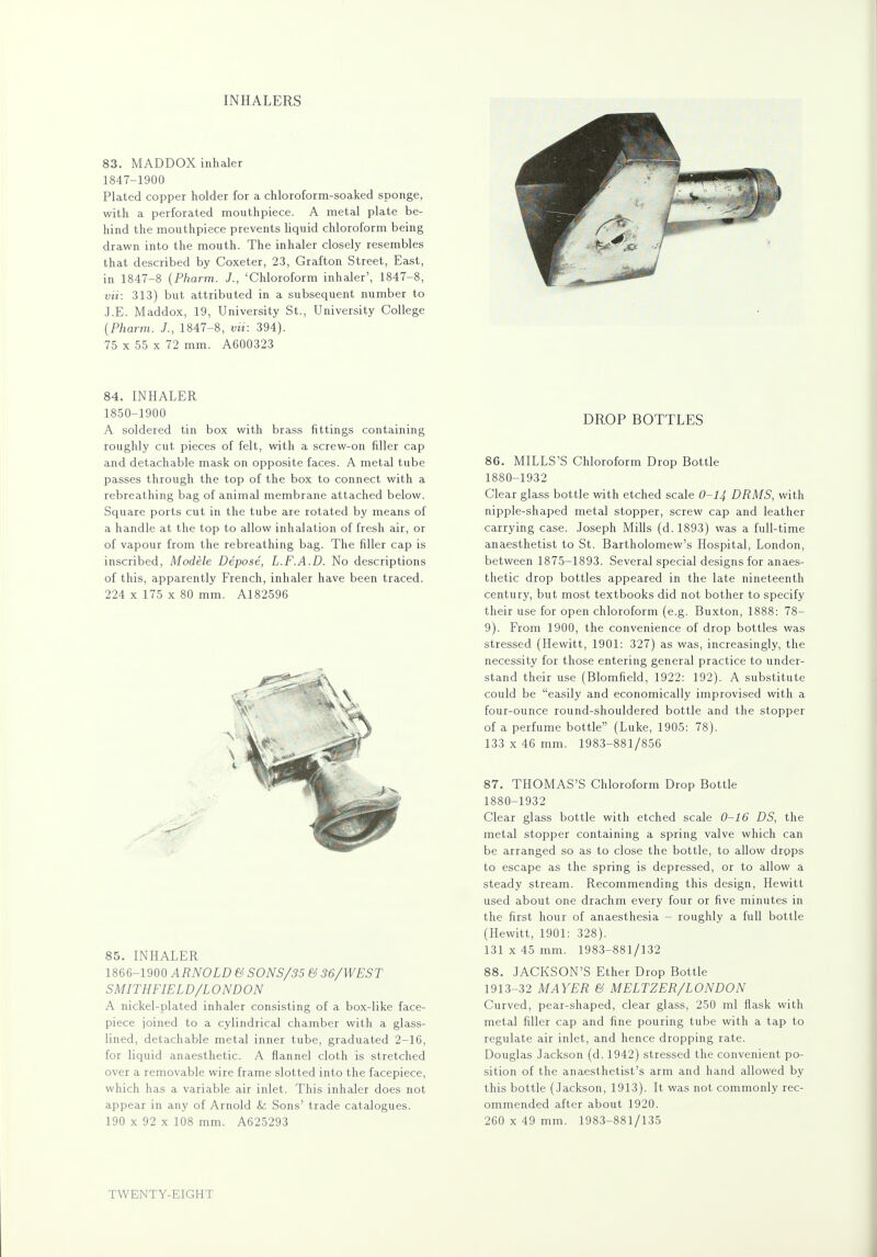 INHALERS 83. MADDOX inhaler 1847-1900 Plated copper holder for a chloroform-soaked sponge, with a perforated mouthpiece. A metal plate be- hind the mouthpiece prevents liquid chloroform being drawn into the mouth. The inhaler closely resembles that described by Coxeter, 23, Grafton Street, East, in 1847-8 (Pharm. J., 'Chloroform inhaler', 1847-8, vii: 313) but attributed in a subsequent number to J.E. Maddox, 19, University St., University College (Pharm. J., 1847-8, vii: 394). 75 x 55 x 72 mm. A600323 84. INHALER 1850-1900 A soldered tin box with brass fittings containing roughly cut pieces of felt, with a screw-on filler cap and detachable mask on opposite faces. A metal tube passes through the top of the box to connect with a rebreathing bag of animal membrane attached below. Square ports cut in the tube are rotated by means of a handle at the top to allow inhalation of fresh air, or of vapour from the rebreathing bag. The filler cap is inscribed, Modele Depose, L.F.A.D. No descriptions of this, apparently French, inhaler have been traced. 224 x 175 x 80 mm. A182596 85. INHALER 1866-1900 ARNOLD & SONS/35 & 36/WEST SMITHFIELD/L ONDON A nickel-plated inhaler consisting of a box-like face- piece joined to a cylindrical chamber with a glass- lined, detachable metal inner tube, graduated 2-16, for liquid anaesthetic. A flannel cloth is stretched over a removable wire frame slotted into the facepiece, which has a variable air inlet. This inhaler does not appear in any of Arnold Sz Sons' trade catalogues. 190 x 92 x 108 mm. A625293 DROP BOTTLES 86. MILLS'S Chloroform Drop Bottle 1880-1932 Clear glass bottle with etched scale 0-14 DRMS, with nipple-shaped metal stopper, screw cap and leather carrying case. Joseph Mills (d. 1893) was a full-time anaesthetist to St. Bartholomew's Hospital, London, between 1875-1893. Several special designs for anaes- thetic drop bottles appeared in the late nineteenth century, but most textbooks did not bother to specify their use for open chloroform (e.g. Buxton, 1888: 78- 9). From 1900, the convenience of drop bottles was stressed (Hewitt, 1901: 327) as was, increasingly, the necessity for those entering general practice to under- stand their use (Blomfield, 1922: 192). A substitute could be easily and economically improvised with a four-ounce round-shouldered bottle and the stopper of a perfume bottle (Luke, 1905: 78). 133 x 46 mm. 1983-881/856 87. THOMAS'S Chloroform Drop Bottle 1880-1932 Clear glass bottle with etched scale 0-16 DS, the metal stopper containing a spring valve which can be arranged so as to close the bottle, to allow drops to escape as the spring is depressed, or to allow a steady stream. Recommending this design, Hewitt used about one drachm every four or five minutes in the first hour of anaesthesia - roughly a full bottle (Hewitt, 1901: 328). 131 x 45 mm. 1983-881/132 88. JACKSON'S Ether Drop Bottle 1913-32 MAYER & MELTZER/LONDON Curved, pear-shaped, clear glass, 250 ml flask with metal filler cap and fine pouring tube with a tap to regulate air inlet, and hence dropping rate. Douglas Jackson (d. 1942) stressed the convenient po- sition of the anaesthetist's arm and hand allowed by this bottle (Jackson, 1913). It was not commonly rec- ommended after about 1920. 260 x 49 mm. 1983-881/135 TWENTY-EIGHT