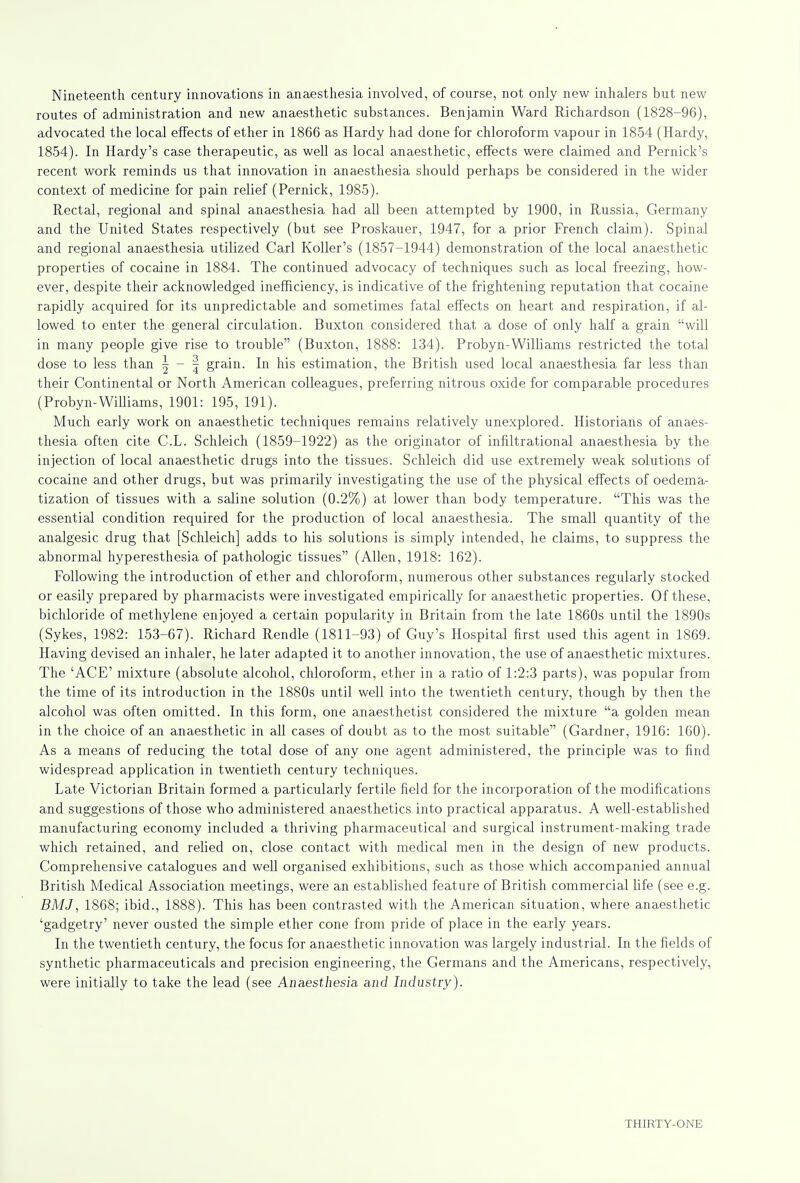 Nineteenth century innovations in anaesthesia involved, of course, riot only new inhalers but new routes of administration and new anaesthetic substances. Benjamin Ward Richardson (1828-96), advocated the local effects of ether in 1866 as Hardy had done for chloroform vapour in 1854 (Hardy, 1854). In Hardy's case therapeutic, as well as local anaesthetic, effects were claimed and Pernick's recent work reminds us that innovation in anaesthesia should perhaps be considered in the wider context of medicine for pain relief (Pernick, 1985). Rectal, regional and spinal anaesthesia had all been attempted by 1900, in Russia, Germany and the United States respectively (but see Proskauer, 1947, for a prior French claim). Spinal and regional anaesthesia utilized Carl Roller's (1857-1944) demonstration of the local anaesthetic properties of cocaine in 1884. The continued advocacy of techniques such as local freezing, how- ever, despite their acknowledged inefficiency, is indicative of the frightening reputation that cocaine rapidly acquired for its unpredictable and sometimes fatal effects on heart and respiration, if al- lowed to enter the general circulation. Buxton considered that a dose of only half a grain will in many people give rise to trouble (Buxton, 1888: 134). Probyn-Williams restricted the total dose to less than | - § grain. In his estimation, the British used local anaesthesia far less than their Continental or North American colleagues, preferring nitrous oxide for comparable procedures (Probyn-WiUiams, 1901: 195, 191). Much early work on anaesthetic techniques remains relatively unexplored. Historians of anaes- thesia often cite C.L. Schleich (1859-1922) as the originator of infiltrational anaesthesia by the injection of local anaesthetic drugs into the tissues. Schleich did use extremely weak solutions of cocaine and other drugs, but was primarily investigating the use of the physical effects of oedema- tization of tissues with a saline solution (0.2%) at lower than body temperature. This was the essential condition required for the production of local anaesthesia. The small quantity of the analgesic drug that [Schleich] adds to his solutions is simply intended, he claims, to suppress the abnormal hyperesthesia of pathologic tissues (Allen, 1918: 162). Following the introduction of ether and chloroform, numerous other substances regularly stocked or easily prepared by pharmacists were investigated empirically for anaesthetic properties. Of these, bichloride of methylene enjoyed a certain popularity in Britain from the late 1860s until the 1890s (Sykes, 1982: 153-67). Richard Rendle (1811-93) of Guy's Hospital first used this agent in 1869. Having devised an inhaler, he later adapted it to another innovation, the use of anaesthetic mixtures. The 'ACE' mixture (absolute alcohol, chloroform, ether in a ratio of 1:2:3 parts), was popular from the time of its introduction in the 1880s until well into the twentieth century, though by then the alcohol was often omitted. In this form, one anaesthetist considered the mixture a golden mean in the choice of an anaesthetic in all cases of doubt as to the most suitable (Gardner, 1916: 160). As a means of reducing the total dose of any one agent administered, the principle was to find widespread application in twentieth century techniques. Late Victorian Britain formed a particularly fertile field for the incorporation of the modifications and suggestions of those who administered anaesthetics into practical apparatus. A well-established manufacturing economy included a thriving pharmaceutical and surgical instrument-making trade which retained, and relied on, close contact with medical men in the design of new products. Comprehensive catalogues and well organised exhibitions, such as those which accompanied annual British Medical Association meetings, were an established feature of British commercial life (see e.g. BMJ, 1868; ibid., 1888). This has been contrasted with the American situation, where anaesthetic 'gadgetry' never ousted the simple ether cone from pride of place in the early years. In the twentieth century, the focus for anaesthetic innovation was largely industrial. In the fields of synthetic pharmaceuticals and precision engineering, the Germans and the Americans, respectively, were initially to take the lead (see Anaesthesia and Industry).