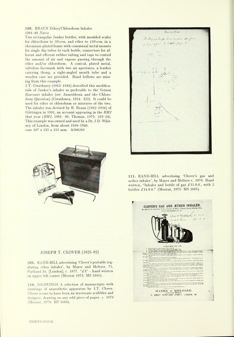 108. BRAUN Ether/Chloroform Inhaler 1901-40 Narco Two rectangular Junker bottles, with moulded scales for chloroform to 50ccm, and ether to 150 ccm, in a chromium-plated frame with communal metal mounts for single dip tubes to each bottle, connectors for af- ferent and efferent rubber tubing and taps to control the amount of air and vapour passing through the ether and/or chloroform. A conical, plated metal, valveless facemask with two air apertures, a leather carrying thong, a right-angled mouth tube and a wooden case are provided. Hand bellows are miss- ing from this example. J.T. Gwathmey (1863-1944) described this modifica- tion of Junker's inhaler as preferable to the Vernon Harcourt inhaler (see Anaesthesia and the Chloro- form Question) (Gwathmey, 1914: 323). It could be used for ether or chloroform or mixtures of the two. The inhaler was devised by H. Braun (1862-1934) of Gottingen in 1901, an account appearing in the BMJ that year (BMJ, 1901: 96; Thomas, 1975: 219-24). This example was owned and used by a Dr. J.D. Whit- ney of London, from about 1910-1940. case 107 x 235 x 215 mm. A500269 JOSEPH T. CLOVER (1825-82) 109. HAND-BILL advertising 'Clover's portable reg- ulating ether inhaler', by Mayer and Meltzer, 71, Portland St. [London], c. 1877. 13 - hand written on upper left corner (Moorat 1973: MS 1685). 110. DRAWINGS A selection of manuscripts with drawings of anaesthetic apparatus by J.T. Clover. Clover seems to have been an inveterate scribbler and designer, drawing on any odd piece of paper, c. 1870 (Moorat, 1973: MS 1684). 111. HAND-BILL advertising 'Clover's gas and aether inhaler', by Mayer and Meltzer c. 1876. Hand written, Inhaler and bottle of gas I'll.0.0., with 2 bottles 114.0.0. (Moorat, 1973: MS 1685). MAYEK * MELTZER. Inalrumoni th^mb, 71, GREAT PORTLAND STREET, LONDON, W.