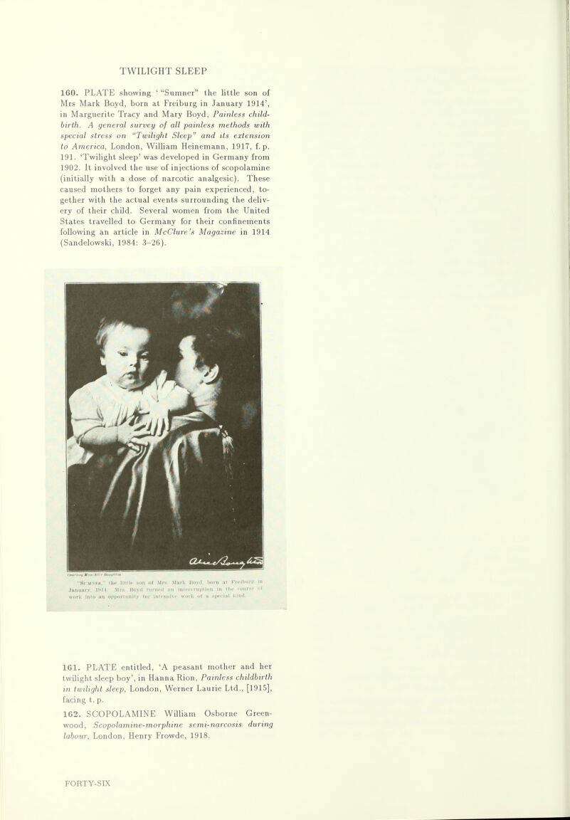 TWILIGHT SLEEP 160. PLATE showing ' Sumner the little son of Mrs Mark Boyd, born at Freiburg in January 1914', in Marguerite Tracy and Mary Boyd, Painless child- birth. A general survey of all painless methods with special stress on Twilight Sleep'' and its extension to America, London, William Heinemann, 1917, f. p. 191. 'Twilight sleep' was developed in Germany from 1902. It involved the use of injections of scopolamine (initially with a dose of narcotic analgesic). These caused mothers to forget any pain experienced, to- gether with the actual events surrounding the deliv- ery of their child. Several women from the United States travelled to Germany for their confinements following an article in McClure's Magazine in 1914 (Sandelowski, 1984: 3-26). 161. PLATE entitled, 'A peasant mother and her twilight sleep boy', in Hanna Rion, Painless childbirth in twilight sleep, London, Werner Laurie Ltd., [1915], facing t. p. 162. SCOPOLAMINE William Osborne Green- wood, Scopolamine-morphine semi-narcosis during labour, London, Henry Frowde, 1918. FORTY-SIX