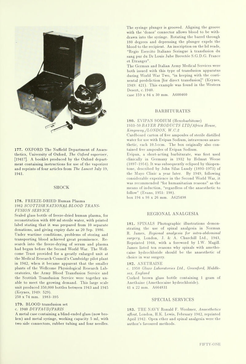 177. OXFORD The Nuffield Department of Anaes- thetics, University of Oxford, The Oxford vaporiser, [1941?]. A booklet produced by the Oxford depart- ment containing instructions for use of the vaporizer and reprints of four articles from The Lancet July 19, 1941. SHOCK 178. FREEZE-DRIED Human Plasma 1982 SCOTTISH NATIONAL BLOOD TRANS- FUSION SERVICE Sealed glass bottle of freeze-dried human plasma, for reconstitution with 400 ml sterile water, with printed label stating that it was prepared from 10 separate donations, and giving expiry date as 20 Sep. 1986. Under wartime conditions, problems of storing and transporting blood achieved great prominence. Re- search into the freeze-drying of serum and plasma had begun before the Second World War. The Well- come Trust provided for a greatly enlarged unit at the Medical Research Council's Cambridge pilot plant in 1942, when it became apparent that the smaller plants of the Wellcome Physiological Research Lab- oratories, the Army Blood Transfusion Service and the Scottish Transfusion Service were together un- able to meet the growing demand. This large scale unit produced 350,000 bottles betw.een 1943 and 1945 (Keynes, 1949: 529). 250 x 74 mm. 1983-395 179. BLOOD transfusion set c. 1940 DUFFAUD/PARIS A metal case containing a blind-ended glass (now bro- ken) and metal syringe, working capacity 5 ml, with two side connectors, rubber tubing and four needles. The syringe plunger is grooved. Aligning the groove with the 'donor' connector allows blood to be with- drawn into the syringe. Rotating the barrel through 180 degrees and depressing the plunger expels the blood to the recipient. An inscription on the lid reads, Regio Esercito Italiano Seringue a transfusion du sang pur du Dr Louis Jube Brevetee S.G.D.G. France et Etranger. The German and Italian Army Medical Services were both issued with this type of transfusion apparatus during World War Two, in keeping with the conti- nental predeliction [for direct transfusion] (Keynes, 1949: 421). This example was found in the Western Desert, c. 1940. case 159 x 84 x 30 mm. A600460 BARBITURATES 180. EVIPAN SODIUM (Hexobarbitone) 1933-50 BAYER PRODUCTS LTD/'Africa House, Kingsway,/LONDON, W.C.2 Cardboard carton of five ampoules of sterile distilled water for use with Evipan Sodium, intravenous anaes- thetic, each 10.5 ccm. The box originally also con- tained five ampoules of Evipan Sodium. Evipan, a short-acting barbiturate, was first used clinically in Germany in 1932 by Helmut Weese (1897-1954). It was subsequently eclipsed by thiopen- tone, described by John Silas Lundy (1893-1973) of the Mayo Clinic a year later. By 1949, following considerable experience in the Second World War, it was recommended for humanitarian reasons as the means of induction, regardless of the anaesthetic to follow (Evans, 1951: 198). box 194 x 98 x 26 mm. A625498 REGIONAL ANALGESIA 181. SPINALS Photographic illustrations demon- strating the use of spinal analgesia in Norman R. James, Regional analgesia for intra-abdominal surgery, London, J. & A. Churchill Ltd., 1943, Reprinted 1944, with a foreword by I.W. Magill. James listed ten reasons why spinals with ametho- caine hydrochloride should be the anaesthetic of choice in war surgery. 182. ANETHAINE c. 1950 Glaxo Laboratories Ltd., Greenford, Middle- sex, England Corked brown glass bottle containing 1 gram of Anethaine (Amethocaine hydrochloride). 41 x 22 mm. A664831 SPECIAL SERVICES 183. THE NAVY Ronald F. Woolmer, Anaesthetics afloat, London, H.K. Lewis, February 1942, reprinted April 1942. Open ether and spinal analgesia were the author's favoured methods.