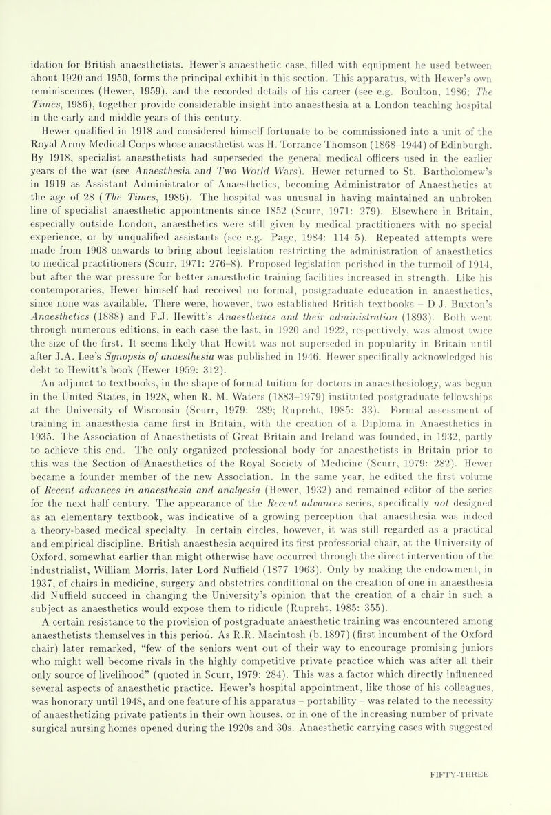 idation for British anaesthetists. Hewer's anaesthetic case, filled with equipment he used between about 1920 and 1950, forms the principal exhibit in this section. This apparatus, with Hewer's own reminiscences (Hewer, 1959), and the recorded details of his career (see e.g. Boulton, 1986; The Times, 1986), together provide considerable insight into anaesthesia at a London teaching hospital in the early and middle years of this century. Hewer qualified in 1918 and considered himself fortunate to be commissioned into a unit of the Royal Army Medical Corps whose anaesthetist was H. Torrance Thomson (1868-1944) of Edinburgh. By 1918, specialist anaesthetists had superseded the general medical officers used in the earlier years of the war (see Anaesthesia and Two World Wars). Hewer returned to St. Bartholomew's in 1919 as Assistant Administrator of Anaesthetics, becoming Administrator of Anaesthetics at the age of 28 (The Times, 1986). The hospital was unusual in having maintained an unbroken line of specialist anaesthetic appointments since 1852 (Scurr, 1971: 279). Elsewhere in Britain, especially outside London, anaesthetics were still given by medical practitioners with no special experience, or by unqualified assistants (see e.g. Page, 1984: 114-5). Repeated attempts were made from 1908 onwards to bring about legislation restricting the administration of anaesthetics to medical practitioners (Scurr, 1971: 276-8). Proposed legislation perished in the turmoil of 1914, but after the war pressure for better anaesthetic training facilities increased in strength. Like his contemporaries, Hewer himself had received no formal, postgraduate education in anaesthetics, since none was available. There were, however, two established British textbooks - D.J. Buxton's Anaesthetics (1888) and F.J. Hewitt's Anaesthetics and their administration (1893). Both went through numerous editions, in each case the last, in 1920 and 1922, respectively, was almost twice the size of the first. It seems likely that Hewitt was not superseded in popularity in Britain until after J.A. Lee's Synopsis of anaesthesia was published in 1946. Hewer specifically acknowledged his debt to Hewitt's book (Hewer 1959: 312). An adjunct to textbooks, in the shape of formal tuition for doctors in anaesthesiology, was begun in the United States, in 1928, when R. M. Waters (1883-1979) instituted postgraduate fellowships at the University of Wisconsin (Scurr, 1979: 289; Rupreht, 1985: 33). Formal assessment of training in anaesthesia came first in Britain, with the creation of a Diploma in Anaesthetics in 1935. The Association of Anaesthetists of Great Britain and Ireland was founded, in 1932, partly to achieve this end. The only organized professional body for anaesthetists in Britain prior to this was the Section of Anaesthetics of the Royal Society of Medicine (Scurr, 1979: 282). Hewer became a founder member of the new Association. In the same year, he edited the first volume of Recent advances in anaesthesia and analgesia (Hewer, 1932) and remained editor of the series for the next half century. The appearance of the Recent advances series, specifically not designed as an elementary textbook, was indicative of a growing perception that anaesthesia was indeed a theory-based medical specialty. In certain circles, however, it was still regarded as a practical and empirical discipline. British anaesthesia acquired its first professorial chair, at the University of Oxford, somewhat earlier than might otherwise have occurred through the direct intervention of the industrialist, William Morris, later Lord Nuffield (1877-1963). Only by making the endowment, in 1937, of chairs in medicine, surgery and obstetrics conditional on the creation of one in anaesthesia did Nuffield succeed in changing the University's opinion that the creation of a chair in such a subject as anaesthetics would expose them to ridicule (Rupreht, 1985: 355). A certain resistance to the provision of postgraduate anaesthetic training was encountered among anaesthetists themselves in this period. As R.R. Macintosh (b. 1897) (first incumbent of the Oxford chair) later remarked, few of the seniors went out of their way to encourage promising juniors who might well become rivals in the highly competitive private practice which was after all their only source of livelihood (quoted in Scurr, 1979: 284). This was a factor which directly influenced several aspects of anaesthetic practice. Hewer's hospital appointment, like those of his colleagues, was honorary until 1948, and one feature of his apparatus - portability - was related to the necessity of anaesthetizing private patients in their own houses, or in one of the increasing number of private surgical nursing homes opened during the 1920s and 30s. Anaesthetic carrying cases with suggested FIFTY-THREE