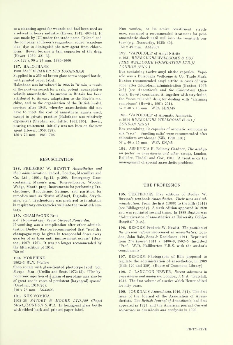 as a cleansing agent for wounds and had been used as a solvent in heavy industry (Hewer, 1942: 463-4). It was made by ICI under the trade name 'Trilene' and the company, at Hewer's suggestion, added 'waxolene blue' dye to distinguish the new agent from chloro- form. Hewer became a firm supporter of the drug (Hewer, 1959: 321-3). box 122 x 90 x 27 mm. 1986-1660 187. HALOTHANE 1980 MAY & BAKER LTD DAG EN HAM Supplied in a 250 ml brown glass screw topped bottle, with printed paper label. Halothane was introduced in 1956 in Britain, a result of the postwar search for a safe, potent, nonexplosive volatile anaesthetic. Its success in Britain has been attributed to its easy adaptation to the Boyle's ma- chine, and to the organization of the British health services after 1948, whereby anaesthetists did not have to meet the cost of anaesthetic agents used, except in private practice (Halothane was relatively expensive) (Stephen and Little, 1961:105). Hewer, nearing retirement, initially was not keen on the new agent (Hewer, 1959:328). 150 x 70 mm. 1981-706 RESUSCITATION 188. FREDERIC W. HEWITT Anaesthetics and their administration, 2nded., London, Macmillan and Co. Ltd., 1901, fig. 12, p. 200, 'Emergency Case, containing Mason's gag, Tongue-forceps, Wooden Wedge, Mouth-prop, Instruments for performing Tra- cheotomy, Hypodermic Syringe, and partition for remedies such as Nitrite of Amyl, Digitalis, Strych- nine, etc.'. Tracheotomy was preferred to intubation in respiratory emergencies well into the twentieth cen- tury. 189. CHAMPAGNE Brut n.d. (Non-vintage) Veuve Clicquot Ponsardin. If vomiting was a complication after ether adminis- tration Dudley Buxton recommended that iced dry champagne may be given in teaspoonful doses every quarter of an hour until improvement occurs (Bux- ton, 1907: 176). It was no longer recommended by the fifth edition of 1914. 750 ml. 190. MORPHINE 1862-3 W.N. Walton Shop round with glass-fronted phototype label: Sol. Morph. Mur. (Crellin and Scott 1972:45). The hy- podermic injection of | grain of morphine may also be of great use in cases of persistent [laryngeal] spasm (Gardner, 1916:26). 210 x 75 mm. A633823 191. NUX VOMICA 1902-28 SAVORY & MOORE LTD,/29 Chapel Street,/LONDON S.W.I. In hexagonal glass bottle with ribbed back and printed paper label. Nux vomica, or its active constituent, strych- nine, remained a recommended treatment for post- anaesthetic shock until well into the twentieth cen- tury (e.g. Nosworthy, 1935: 40). 150 x 49 mm. A642367 192. 'VAPOROLE' of Amyl Nitrite c.1931 BURROUGHS WELLCOME & CO/ (THE WELLCOME FOUNDATION LTD.)/ LONDON (ENG.) Box containing twelve amyl nitrite capsules. Vapo- role was a Burroughs Wellcome & Co. Trade Mark. Buxton recommended amyl nitrite in cases of 'syn- cope' after chloroform administration (Buxton, 1907: 245) (see Anaesthesia and the Chloroform Ques- tion). Hewitt, considered it, together with strychnine, the most reliable drug for dealing with alarming symptoms (Hewitt, 1901: 201). 57 x 40 x 15 mm. WFA LEN/45 193. 'VAPOROLE' of Aromatic Ammonia c. 1914 BURROUGHS WELLCOME & CO./ LONDON (ENG) Box containing 12 capsules of aromatic ammonia in silk sacs. 'Smelling salts' were recommended after chloroform overdosage (Silk, 1920: 131). 57 x 40 x 15 mm. WFA EN/45 194. ASPHYXIA H. Bellamy Gardner, The asphyx- ial factor in anaesthesia and other essays, London, Bailliere, Tindall and Cox, 1901. A treatise on the management of special anaesthetic problems. THE PROFESSION 195. TEXTBOOKS Five editions of Dudley W. Buxton's textbook Anaesthetics. Their uses and ad- ministration. From the first (1888) to the fifth (1914) (see Bibliography). A sixth edition appeared in 1920 and was reprinted several times. In 1888 Buxton was Administrator of anaesthetics at University College Hospital (t.p.). 196. REFORM Frederic W. Hewitt, The position of the present reform movement in anaesthetics, Lon- don, John Bale, Sons & Danielsson, 1911. Reprinted from The Lancet, 1911, i: 1486-9, 1562-5. Inscribed Prof. W.D. Halliburton F.R.S. with the author's compliments. 197. REFORM Photographs of Bills proposed to regulate the administration of anaesthetics, in 1909 (Bills 120 and 259). (House of Commons Library) 198. C. LANGTON HEWER, Recent advances in anaesthesia and analgesia, London, J. & A. Churchill, 1932. The first volume of a series which Hewer edited for fifty years. 199. JOURNALS Anaesthesia, 1946, 1 (1). The first issue of the Journal of the Association of Anaes- thetists. The British Journal of Anaesthesia, had first appeared in 1923, and the American journal Current researches in anesthesia and analgesia in 1920.