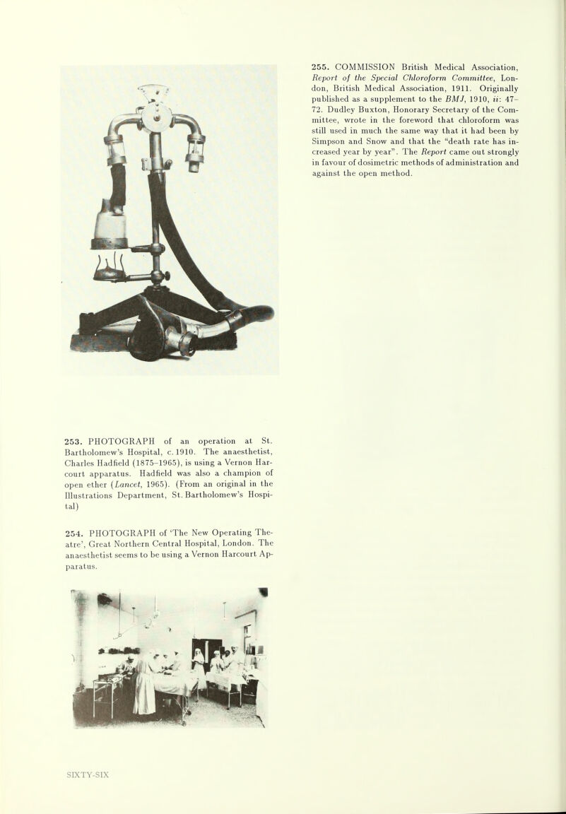 253. PHOTOGRAPH of an operation at St. Bartholomew's Hospital, c. 1910. The anaesthetist, Charles Hadfield (1875-1965), is using a Vernon Har- court apparatus. Hadfield was also a champion of open ether (Lancet, 1965). (From an original in the Illustrations Department, St. Bartholomew's Hospi- tal) 254. PHOTOGRAPH of 'The New Operating The- atre', Great Northern Central Hospital, London. The anaesthetist seems to be using a Vernon Harcourt Ap- paratus. 255. COMMISSION British Medical Association, Report of the Special Chloroform Committee, Lon- don, British Medical Association, 1911. Originally published as a supplement to the BMJ, 1910, ii: 47- 72. Dudley Buxton, Honorary Secretary of the Com- mittee, wrote in the foreword that chloroform was still used in much the same way that it had been by Simpson and Snow and that the death rate has in- creased year by year. The Report came out strongly in favour of dosimetric methods of administration and against the open method. SIXTY-SIX