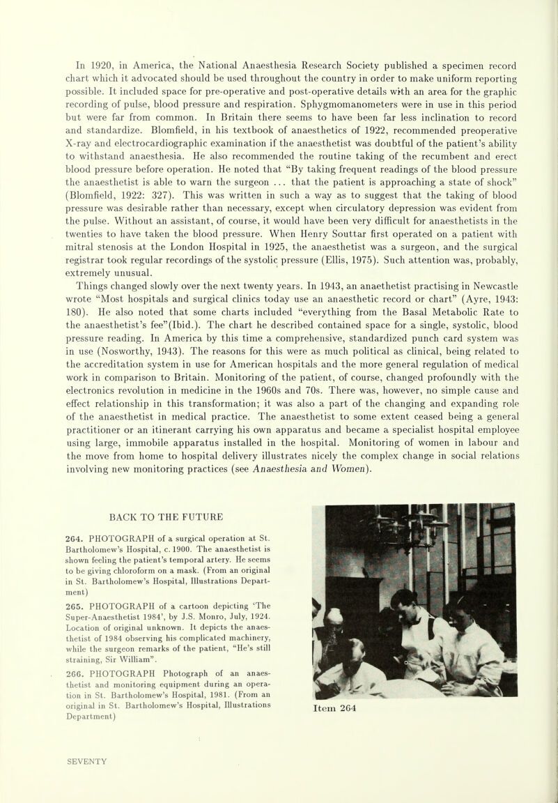 In 1920, in America, the National Anaesthesia Research Society published a specimen record chart which it advocated should be used throughout the country in order to make uniform reporting possible. It included space for pre-operative and post-operative details with an area for the graphic recording of pulse, blood pressure and respiration. Sphygmomanometers were in use in this period but were far from common. In Britain there seems to have been far less inclination to record and standardize. Blomfield, in his textbook of anaesthetics of 1922, recommended preoperative X-ray and electrocardiographic examination if the anaesthetist was doubtful of the patient's ability to withstand anaesthesia. He also recommended the routine taking of the recumbent and erect blood pressure before operation. He noted that By taking frequent readings of the blood pressure the anaesthetist is able to warn the surgeon ... that the patient is approaching a state of shock (Blomfield, 1922: 327). This was written in such a way as to suggest that the taking of blood pressure was desirable rather than necessary, except when circulatory depression was evident from the pulse. Without an assistant, of course, it would have been very difficult for anaesthetists in the twenties to have taken the blood pressure. When Henry Souttar first operated on a patient with mitral stenosis at the London Hospital in 1925, the anaesthetist was a surgeon, and the surgical registrar took regular recordings of the systolic pressure (Ellis, 1975). Such attention was, probably, extremely unusual. Things changed slowly over the next twenty years. In 1943, an anaethetist practising in Newcastle wrote Most hospitals and surgical clinics today use an anaesthetic record or chart (Ayre, 1943: 180). He also noted that some charts included everything from the Basal Metabolic Rate to the anaesthetist's fee(Ibid.). The chart he described contained space for a single, systolic, blood pressure reading. In America by this time a comprehensive, standardized punch card system was in use (Nosworthy, 1943). The reasons for this were as much political as clinical, being related to the accreditation system in use for American hospitals and the more general regulation of medical work in comparison to Britain. Monitoring of the patient, of course, changed profoundly with the electronics revolution in medicine in the 1960s and 70s. There was, however, no simple cause and effect relationship in this transformation; it was also a part of the changing and expanding role of the anaesthetist in medical practice. The anaesthetist to some extent ceased being a general practitioner or an itinerant carrying his own apparatus and became a specialist hospital employee using large, immobile apparatus installed in the hospital. Monitoring of women in labour and the move from home to hospital delivery illustrates nicely the complex change in social relations involving new monitoring practices (see Anaestiiesia and Women). BACK TO THE FUTURE 264. PHOTOGRAPH of a surgical operation at St. Bartholomew's Hospital, c. 1900. The anaesthetist is shown feeling the patient's temporal artery. He seems to be giving chloroform on a mask. (From an original in St. Bartholomew's Hospital, Illustrations Depart- ment) 265. PHOTOGRAPH of a cartoon depicting 'The Super-Anaesthetist 1984', by J.S. Monro, July, 1924. Location of original unknown. It depicts the anaes- thetist of 1984 observing his complicated machinery, while the surgeon remarks of the patient, He's still straining, Sir William. 266. PHOTOGRAPH Photograph of an anaes- thetist and monitoring equipment during an opera- tion in St. Bartholomew's Hospital, 1981. (From an original in St. Bartholomew's Hospital, Illustrations Department) SEVENTY
