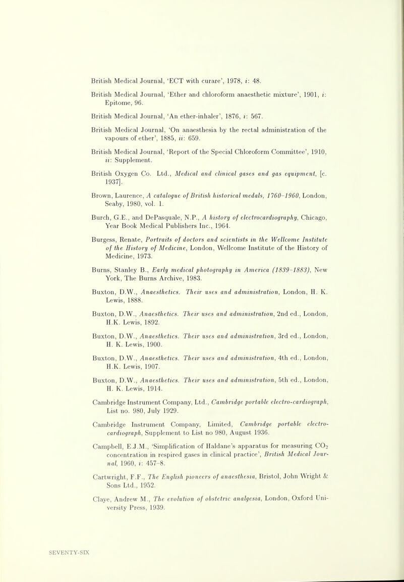 British Medical Journal, 'ECT with curare', 1978, i: 48. British Medical Journal, 'Ether and chloroform anaesthetic mixture', 1901, i: Epitome, 96. British Medical Journal, 'An ether-inhaler', 1876, i: 567. British Medical Journal, 'On anaesthesia by the rectal administration of the vapours of ether', 1885, ii: 659. British Medical Journal, 'Report of the Special Chloroform Committee', 1910, ii: Supplement. British Oxygen Co. Ltd., Medical and clinical gases and gas equipment, [c. 1937]. Brown, Laurence, A catalogue of British historical medals, 1760-1960, London, Seaby, 1980, vol. 1. Burch, G.E., and DePasquale, N.P., A history of electrocardiography, Chicago, Year Book Medical Publishers Inc., 1964. Burgess, Renate, Portraits of doctors and scientists in the Wellcome Institute of the History of Medicine, London, Wellcome Institute of the History of Medicine, 1973. Burns, Stanley B., Early medical photography in America (1839-1883), New York, The Burns Archive, 1983. Buxton, D.W., Anaesthetics. Their uses and administration, London, H. K. Lewis, 1888. Buxton, D.W., Anaesthetics. Their uses and administration, 2nd ed., London, H.K. Lewis, 1892. Buxton, D.W., Anaesthetics. Their uses and administration, 3rd ed., London, H. K. Lewis, 1900. Buxton, D.W., Anaesthetics. Their uses and administration, 4th ed., London, H.K. Lewis, 1907. Buxton, D.W., Anaesthetics. Their uses and administration, 5th ed., London, H. K. Lewis, 1914. Cambridge Instrument Company, Ltd., Cambridge portable electro-cardiograph, List no. 980, July 1929. Cambridge Instrument Company, Limited, Cambridge portable electro- cardiograph, Supplement to List no 980, August 1936. Campbell, E.J.M., 'Simplification of Haldane's apparatus for measuring CO2 concentration in respired gases in clinical practice', British Medical Jour- nal, 1960, 1: 457-8. Cartwright, F.F., The English pioneers of anaesthesia, Bristol, John Wright k Sons Ltd., 1952. Claye, Andrew M., The evolution of obstetric analgesia, London, Oxford Uni- versity Press, 1939.