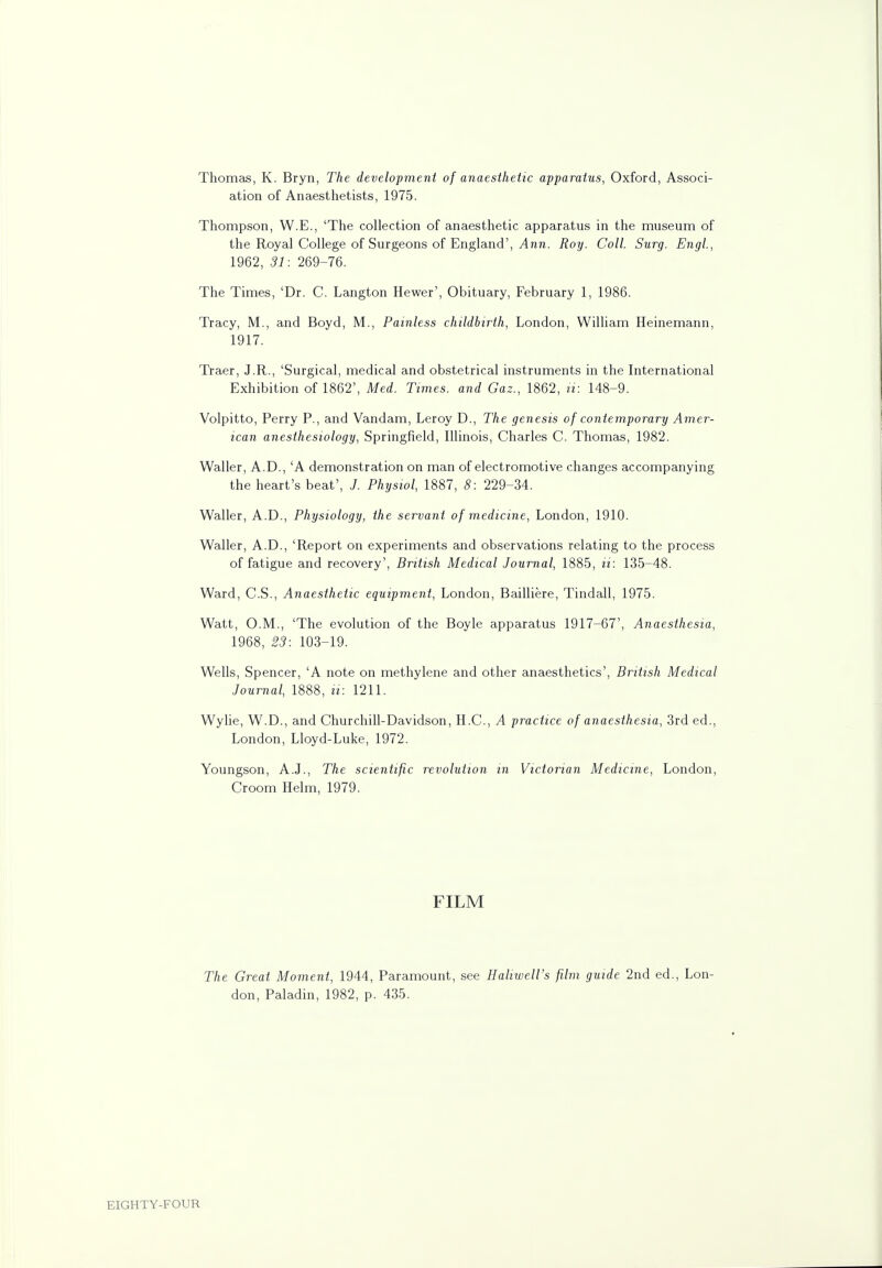 Thomas, K. Bryn, The development of anaesthetic apparatus, Oxford, Associ- ation of Anaesthetists, 1975. Thompson, W.E., 'The collection of anaesthetic apparatus in the museum of the Royal College of Surgeons of England', Ann. Roy. Coll. Surg. Engl., 1962, 31: 269-76. The Times, 'Dr. C. Langton Hewer', Obituary, February 1, 1986. Tracy, M., and Boyd, M., Painless childbirth, London, William Heinemann, 1917. Traer, J.R., 'Surgical, medical and obstetrical instruments in the International Exhibition of 1862', Med. Times, and Gaz., 1862, it: 148-9. Volpitto, Perry P., and Vandam, Leroy D., The genesis of contemporary Amer- ican anesthesiology, Springfield, Illinois, Charles C. Thomas, 1982. Waller, A.D., 'A demonstration on man of electromotive changes accompanying the heart's beat', J. Physiol, 1887, 8: 229-34. Waller, A.D., Physiology, the servant of medicine, London, 1910. Waller, A.D., 'Report on experiments and observations relating to the process of fatigue and recovery', British Medical Journal, 1885, it: 135-48. Ward, C.S., Anaesthetic equipment, London, Bailliere, Tindall, 1975. Watt, O.M., 'The evolution of the Boyle apparatus 1917-67', Anaesthesia, 1968, 23: 103-19. Wells, Spencer, 'A note on methylene and other anaesthetics', British Medical Journal, 1888, ii: 1211. Wylie, W.D., and Churchill-Davidson, H.C., A practice of anaesthesia, 3rd ed., London, Lloyd-Luke, 1972. Youngson, A.J., The scientific revolution in Victorian Medicine, London, Croom Helm, 1979. FILM The Great Moment, 1944, Paramount, see Haliwell's film guide 2nd ed., Lon- don, Paladin, 1982, p. 435.