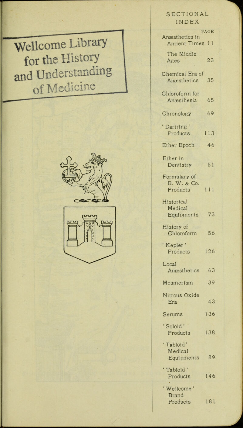 for the History and Understanding SECTIONAL INDEX PAGE The Middle Ages 23 Chemical Era of Anaesthetics 35 Chloroform for Anaesthesia 65 Chronology 69 ' Dartring ' Products 113 Ether Epoch 46 Ether in Dentistry 51 Formulary of B. W. & Co. Products 1 1 1 Historical Medical Equipments 73 History of Chloroform 56 ' Kepler ' Products 126 Local Anaesthetics 63 Mesmerism 39 Nitrous Oxide Era 43 Serums 136 ' Soloid ' Products 138 ' Tabloid' Medical Equipments 89 ' Tabloid ' Products 14 6 ' Wellcome' Brand