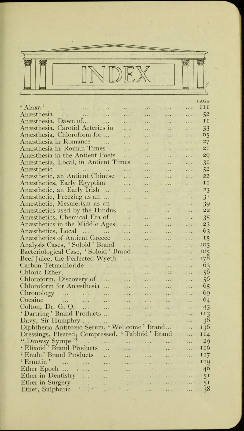 PAGE 'Alaxa' in Anaesthesia ... ... ... ... ... ... ... 52 Anaesthesia, Dawn of... ... ... ... ... ... n Anaesthesia, Carotid Arteries in ... ... ... ... 33 Anaesthesia, Chloroform for... ... ... ... ... 65 Anaesthesia in Romance ... ... ... ... ... 27 Anaesthesia in Roman Times ... ... ... . 21 Anaesthesia in the Antient Poets ... ... 29 Anaesthesia, Local, in Antient Times ... ... ... 31 Anaesthetic ... ... ... ... ... ... ... 52 Anaesthetic, an Antient Chinese ... ... ... ... 22 Anaesthetics, Early Egyptian ... ... ... ... 11 Anaesthetic, an Early Irish ... . . ... ... ... 23 Anaesthetic, Freezing as an ... ... ... ... ... 31 Anaesthetic, Mesmerism as an ... ... ... ... 39 Anaesthetics used by the Hindus ... ... .. ... 22 Anaesthetics, Chemical Era of ... ... ... . 35 Anaesthetics in the Middle Ages ... ... ... ... 23 Anaesthetics, Local ... ... ... ... ... ... 63 Anaesthetics of Antient Greece ... ... ... ... 15 Analysis Cases, ' Soloid' Brand ... ... ... ... 103 Bacteriological Case, ' Soloid ' Brand ... ... ... 105 Beef Juice, the Perfected Wyeth 178 Carbon Tetrachloride ... ... ... ... 63 Chloric Ether ... 56 Chloroform, Discovery of ... ... ... ... ... 56 Chloroform for Anaesthesia ... ... ... ... ... 65 Chronology ... ... ... ... ... ... ... 69 Cocaine ... ... ... ... ... ... ... 64 Colton, Dr. G. Q 43 * Dartring' Brand Products ... ... ... ... 113 Davy, Sir Humphry ... ... ... ... ... ... 36 Diphtheria Antitoxic Serum, * Wellcome ' Brand... ... 136 Dressings, Pleated,; Compressed, 'Tabloid' Brand ... 114  Drowsy Syrups '1 ... ... .... ... ... ... 29 ' Elixoid' Brand Products ... ... ... 116 ' Enule' Brand Products 117 'Ernutin' ... j ... 119 Ether Epoch ... \ ... ... ... ... ... ... 46 Ether in Dentistry ... ... ... ... ... ... 51 Ether in Surgery ... ... ... ... ... ... 51 Ether, Sulphuric ... - ... '*' ... ... ... ... 38