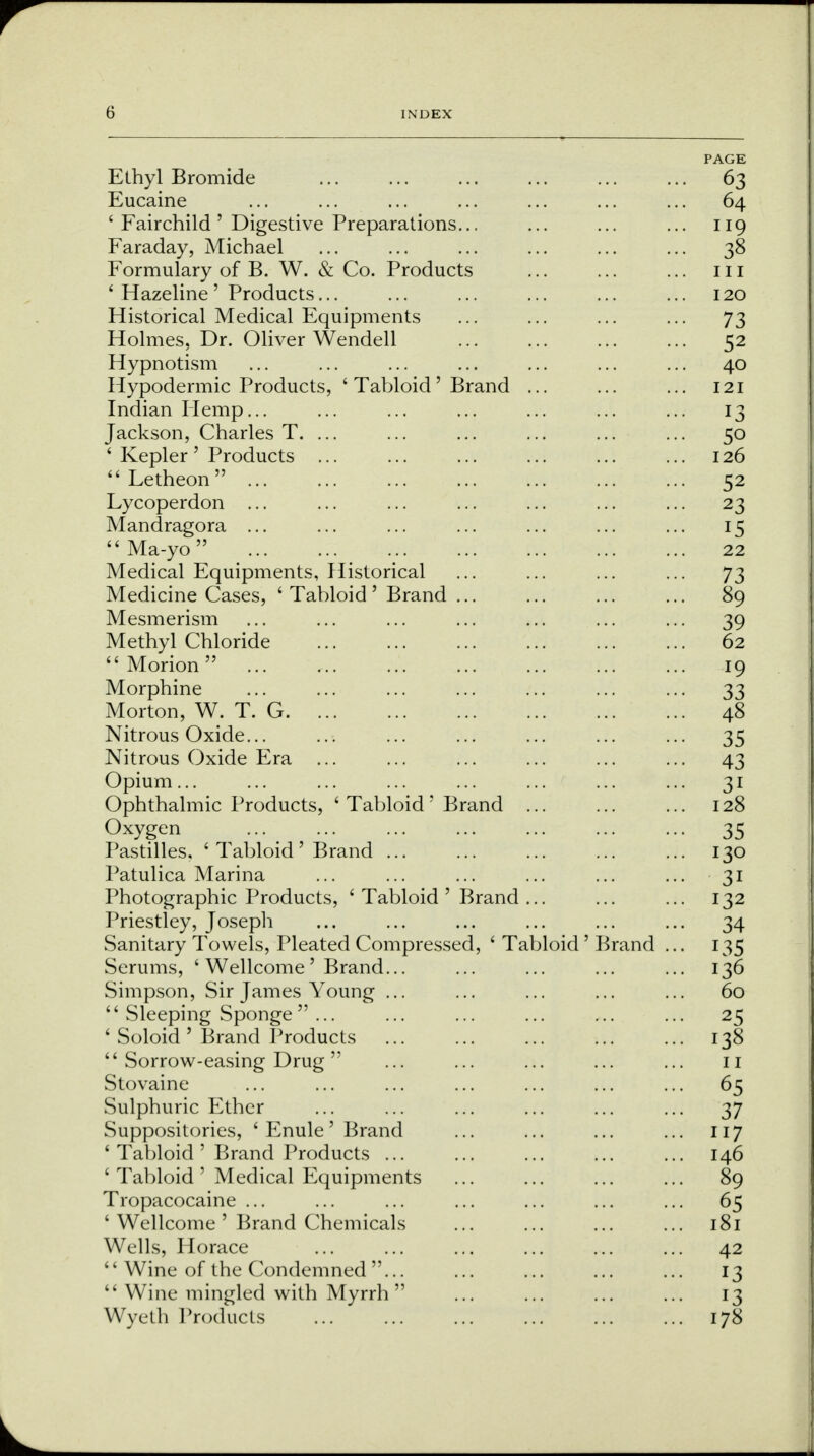 Ethyl Bromide Eucaine 6 Fairchild ' Digestive Preparations... Faraday, Michael Formulary of B. W. & Co. Products ' Hazeline ' Products... Historical Medical Equipments Holmes, Dr. Oliver Wendell Hypnotism Hypodermic Products, ' Tabloid ' Brand Indian Hemp... Jackson, Charles T. ... ' Kepler ' Products ...  Letheon  Lycoperdon ... Mandragora ... Ma-yo Medical Equipments, Historical Medicine Cases, ' Tabloid ' Brand ... Mesmerism Methyl Chloride Morion ... Morphine Morton, W. T. G Nitrous Oxide... Nitrous Oxide Era ... Opium... Ophthalmic Products, ' Tabloid ' Brand Oxygen Pastilles. ' Tabloid' Brand ... Patulica Marina Photographic Products, ' Tabloid ' Brand , Priestley, Joseph Sanitary Towels, Pleated Compressed, ' Tabloid ' Serums, ' Wellcome' Brand... Simpson, Sir James Young ... '' Sleeping Sponge ... ' Soloid ' Brand Products  Sorrow-easing Drug  Stovaine Sulphuric Ether Suppositories, ' Enule' Brand ' Tabloid ' Brand Products ... ' Tabloid ' Medical Equipments Tropacocaine ... ' Wellcome ' Brand Chemicals Wells, Horace '' Wine of the Condemned ...  Wine mingled with Myrrh Wyeth Products Brand