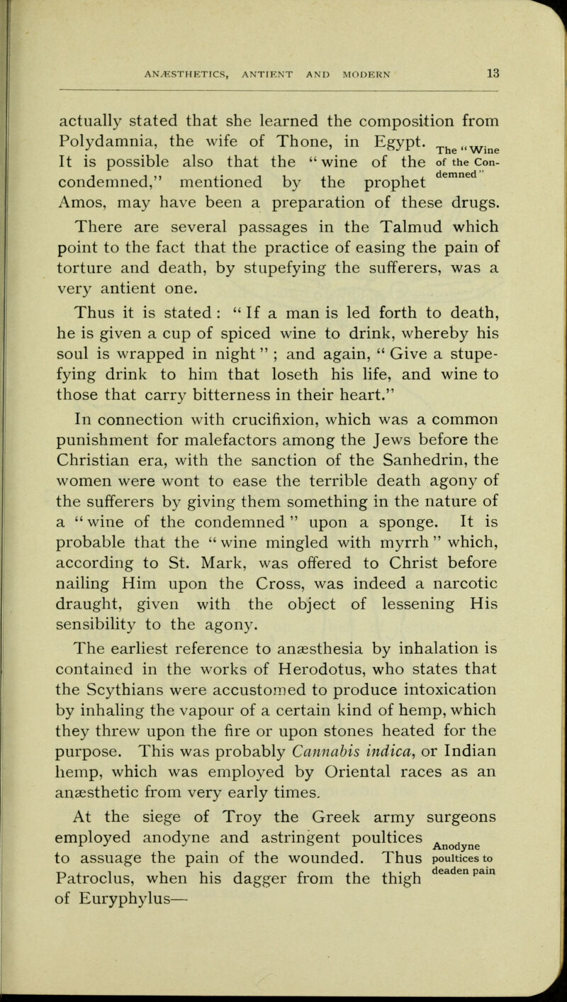 actually stated that she learned the composition from Polydamnia, the wife of Thone, in Egypt. The,lWine It is possible also that the wine of the of the con- condemned, mentioned by the prophet demned Amos, may have been a preparation of these drugs. There are several passages in the Talmud which point to the fact that the practice of easing the pain of torture and death, by stupefying the sufferers, was a very antient one. Thus it is stated: If a man is led forth to death, he is given a cup of spiced wine to drink, whereby his soul is wrapped in night ; and again,  Give a stupe- fying drink to him that loseth his life, and wine to those that carry bitterness in their heart. In connection with crucifixion, which was a common punishment for malefactors among the Jews before the Christian era, with the sanction of the Sanhedrin, the women were wont to ease the terrible death agony of the sufferers by giving them something in the nature of a wine of the condemned upon a sponge. It is probable that the wine mingled with myrrh which, according to St. Mark, was offered to Christ before nailing Him upon the Cross, was indeed a narcotic draught, given with the object of lessening His sensibility to the agony. The earliest reference to anaesthesia by inhalation is contained in the works of Herodotus, who states that the Scythians were accustomed to produce intoxication by inhaling the vapour of a certain kind of hemp, which they threw upon the fire or upon stones heated for the purpose. This was probably Cannabis indica, or Indian hemp, which was employed by Oriental races as an anaesthetic from very early times. At the siege of Troy the Greek army surgeons employed anodyne and astringent poultices Anodyne to assuage the pain of the wounded. Thus poultices to Patroclus, when his dagger from the thigh ea en pam of Euryphylus—