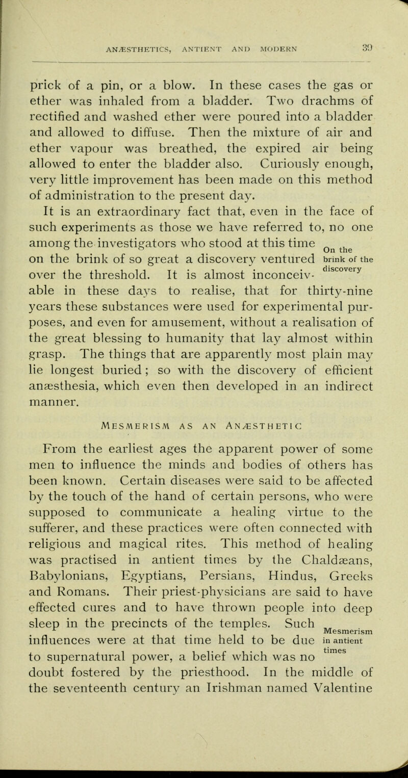 prick of a pin, or a blow. In these cases the gas or ether was inhaled from a bladder. Two drachms of rectified and washed ether were poured into a bladder and allowed to diffuse. Then the mixture of air and ether vapour was breathed, the expired air being allowed to enter the bladder also. Curiously enough, very little improvement has been made on this method of administration to the present day. It is an extraordinary fact that, even in the face of such experiments as those we have referred to, no one among the investigators who stood at this time Qn ^ on the brink of so great a discovery ventured brink of the over the threshold. It is almost inconceiv- lscovery able in these days to realise, that for thirty-nine years these substances were used for experimental pur- poses, and even for amusement, without a realisation of the great blessing to humanity that lay almost within grasp. The things that are apparently most plain may lie longest buried ; so with the discovery of efficient anaesthesia, which even then developed in an indirect manner. Mesmerism as an Anesthetic From the earliest ages the apparent power of some men to influence the minds and bodies of others has been known. Certain diseases were said to be affected by the touch of the hand of certain persons, who were supposed to communicate a healing virtue to the sufferer, and these practices were often connected with religious and magical rites. This method of healing was practised in antient times by the Chaldaeans, Babylonians, Egyptians, Persians, Hindus, Greeks and Romans. Their priest-physicians are said to have effected cures and to have thrown people into deep sleep in the precincts of the temples. Such A . Mesmerism influences were at that time held to be due in antient to supernatural power, a belief which was no times doubt fostered by the priesthood. In the middle of the seventeenth century an Irishman named Valentine