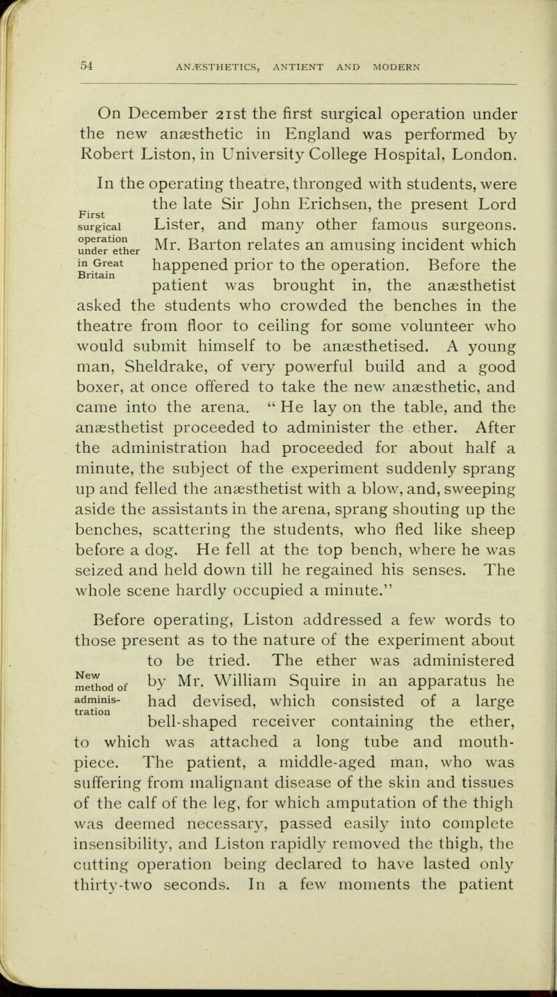 On December 21st the first surgical operation under the new anaesthetic in England was performed by Robert Liston, in University College Hospital, London. In the operating theatre, thronged with students, were the late Sir John Erichsen, the present Lord surgical Lister, and many other famous surgeons, under^ther Mr. Barton relates an amusing incident which Bri?a?at happened prior to the operation. Before the patient was brought in, the anaesthetist asked the students who crowded the benches in the theatre from floor to ceiling for some volunteer who would submit himself to be anaesthetised. A young man, Sheldrake, of very powerful build and a good boxer, at once offered to take the new anaesthetic, and came into the arena.  He lay on the table, and the anaesthetist proceeded to administer the ether. After the administration had proceeded for about half a minute, the subject of the experiment suddenly sprang up and felled the anaesthetist with a blow, and, sweeping aside the assistants in the arena, sprang shouting up the benches, scattering the students, who fled like sheep before a dog. He fell at the top bench, where he was seized and held down till he regained his senses. The whole scene hardly occupied a minute. Before operating, Liston addressed a few words to those present as to the nature of the experiment about to be tried. The ether was administered method of kv Mr. William Squire in an apparatus he adminis- had devised, which consisted of a large tration . . . bell-shaped receiver containing the ether, to which was attached a long tube and mouth- piece. The patient, a middle-aged man, who was suffering from malignant disease of the skin and tissues of the calf of the leg, for which amputation of the thigh was deemed necessary, passed easily into complete insensibility, and Liston rapidly removed the thigh, the cutting operation being declared to have lasted only thirty-two seconds. In a few moments the patient