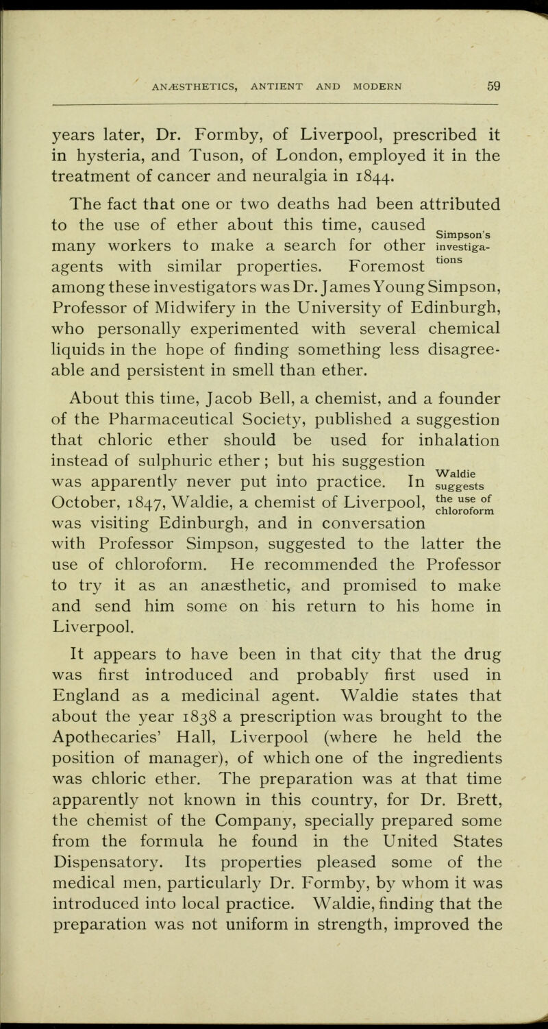 years later, Dr. Formby, of Liverpool, prescribed it in hysteria, and Tuson, of London, employed it in the treatment of cancer and neuralgia in 1844. The fact that one or two deaths had been attributed to the use of ether about this time, caused Simpson's many workers to make a search for other investig-a- agents with similar properties. Foremost tlons among these investigators was Dr. James Young Simpson, Professor of Midwifery in the University of Edinburgh, who personally experimented with several chemical liquids in the hope of finding something less disagree- able and persistent in smell than ether. About this time, Jacob Bell, a chemist, and a founder of the Pharmaceutical Society, published a suggestion that chloric ether should be used for inhalation instead of sulphuric ether; but his suggestion was apparently never put into practice. In ^Jgests October, 1847, Waldie, a chemist of Liverpool, Microform was visiting Edinburgh, and in conversation with Professor Simpson, suggested to the latter the use of chloroform. He recommended the Professor to try it as an anaesthetic, and promised to make and send him some on his return to his home in Liverpool. It appears to have been in that city that the drug was first introduced and probably first used in England as a medicinal agent. Waldie states that about the year 1838 a prescription was brought to the Apothecaries' Hall, Liverpool (where he held the position of manager), of which one of the ingredients was chloric ether. The preparation was at that time apparently not known in this country, for Dr. Brett, the chemist of the Company, specially prepared some from the formula he found in the United States Dispensatory. Its properties pleased some of the medical men, particularly Dr. Formby, by whom it was introduced into local practice. Waldie, finding that the preparation was not uniform in strength, improved the