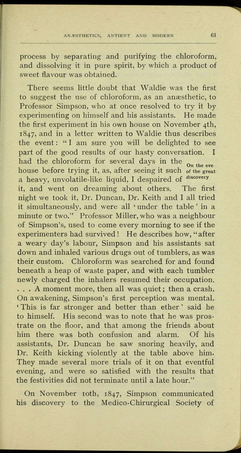 process by separating and purifying the chloroform, and dissolving it in pure spirit, by which a product of sweet flavour was obtained. There seems little doubt that Waldie was the first to suggest the use of chloroform, as an anaesthetic, to Professor Simpson, who at once resolved to try it by experimenting on himself and his assistants. He made the first experiment in his own house on November 4th, 1847, and in a letter written to Waldie thus describes the event:  I am sure you will be delighted to see part of the good results of our hasty conversation. I had the chloroform for several days in the _ , ^ , On the eve house before trying it, as, after seeing it such of the great a heavy, unvolatile-like liquid, I despaired of d,scoverv it, and went on dreaming about others. The first night we took it, Dr. Duncan, Dr. Keith and I all tried it simultaneously, and were all ' under the table ' in a minute or two. Professor Miller, who was a neighbour of Simpson's, used to come every morning to see if the experimenters had survived ! He describes how, after a weary day's labour, Simpson and his assistants sat down and inhaled various drugs out of tumblers, as was their custom. Chloroform was searched for and found beneath a heap of waste paper, and with each tumbler newly charged the inhalers resumed their occupation. ... A moment more, then all was quiet; then a crash. On awakening, Simpson's first perception was mental. ' This is far stronger and better than ether ' said he to himself. His second was to note that he was pros- trate on the floor, and that among the friends about him there was both confusion and alarm. Of his assistants, Dr. Duncan he saw snoring heavily, and Dr. Keith kicking violently at the table above him. They made several more trials of it on that eventful evening, and were so satisfied with the results that the festivities did not terminate until a late hour. On November 10th, 1847, Simpson communicated his discovery to the Medico-Chirurgical Society of