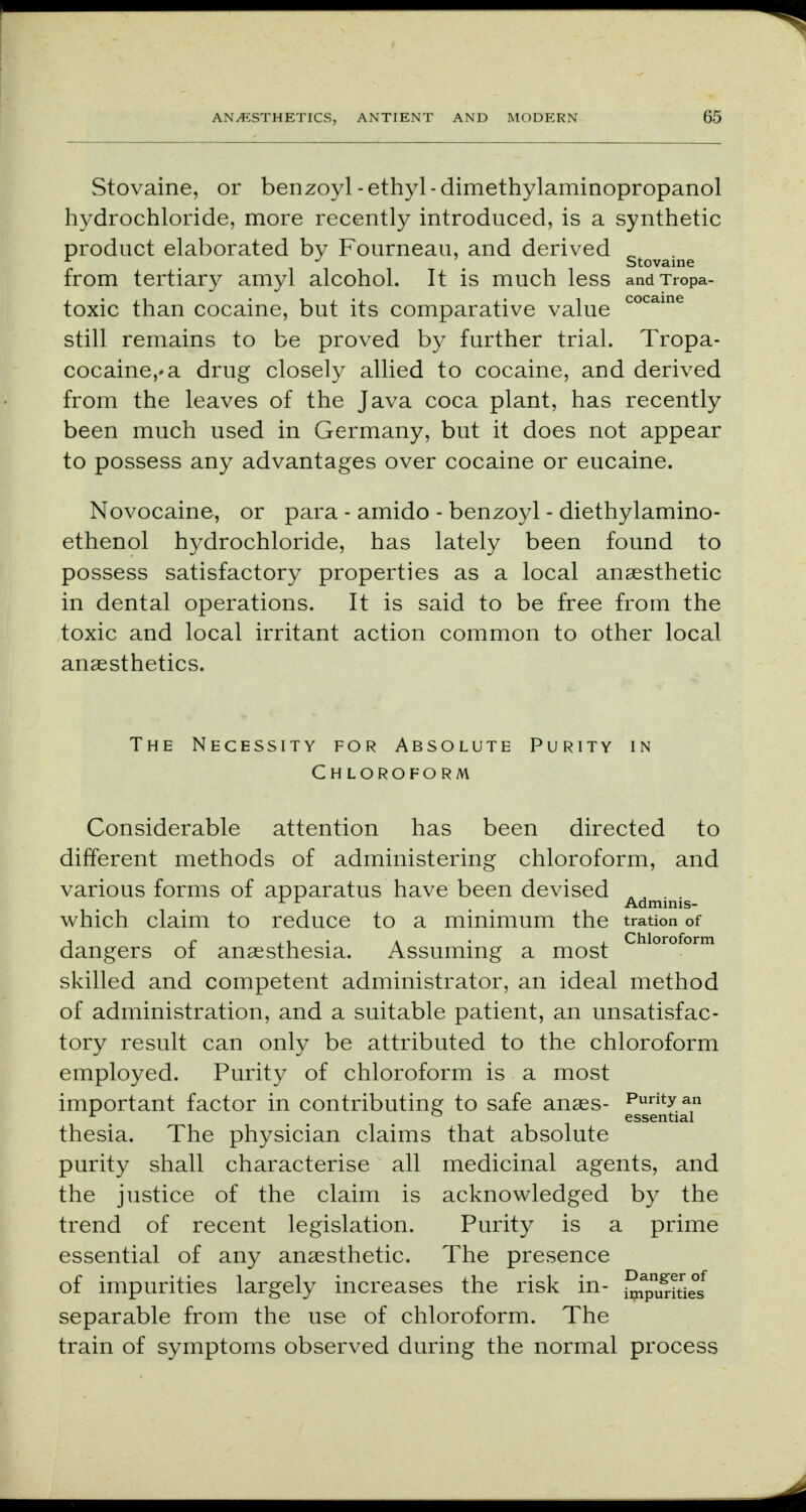 Stovaine, or benzoyl-ethyl-dimethylaminopropanol hydrochloride, more recently introduced, is a synthetic product elaborated by Fourneau, and derived „ - J Stovaine from tertiary amyl alcohol. It is much less andTropa- toxic than cocaine, but its comparative value cocaine still remains to be proved by further trial. Tropa- cocaine,*a drug closely allied to cocaine, and derived from the leaves of the Java coca plant, has recently been much used in Germany, but it does not appear to possess any advantages over cocaine or eucaine. Novocaine, or para - amido - benzoyl - diethylamino- ethenol hydrochloride, has lately been found to possess satisfactory properties as a local anaesthetic in dental operations. It is said to be free from the toxic and local irritant action common to other local anaesthetics. The Necessity for Absolute Purity in Chloroform Considerable attention has been directed to different methods of administering chloroform, and various forms of apparatus have been devised . L x m Adminis- which claim to reduce to a minimum the tration of j p , i • a ■ j Chloroform dangers ot anaesthesia. Assuming a most skilled and competent administrator, an ideal method of administration, and a suitable patient, an unsatisfac- tory result can only be attributed to the chloroform employed. Purity of chloroform is a most important factor in contributing to safe anaes- Puntyan 17 i essential thesia. The physician claims that absolute purity shall characterise all medicinal agents, and the justice of the claim is acknowledged by the trend of recent legislation. Purity is a prime essential of any anaesthetic. The presence of impurities largely increases the risk in- ^p^^ separable from the use of chloroform. The train of symptoms observed during the normal process