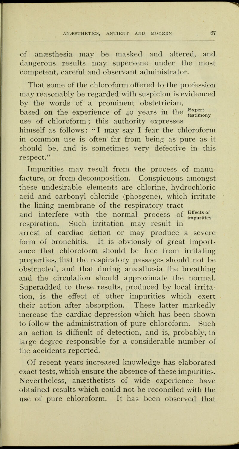 of anaesthesia may be masked and altered, and dangerous results may supervene under the most competent, careful and observant administrator. That some of the chloroform offered to the profession may reasonably be regarded with suspicion is evidenced by the words of a prominent obstetrician, based on the experience of 40 years in the ^stimony use of chloroform; this authority expresses himself as follows:  I may say I fear the chloroform in common use is often far from being as pure as it should be, and is sometimes very defective in this respect. Impurities may result from the process of manu- facture, or from decomposition. Conspicuous amongst these undesirable elements are chlorine, hydrochloric acid and carbonyl chloride (phosgene), which irritate the lining membrane of the respiratory tract and interfere with the normal process of ^^fties respiration. Such irritation may result in arrest of cardiac action or may produce a severe form of bronchitis. It is obviously of great import- ance that chloroform should be free from irritating properties, that the respiratory passages should not be obstructed, and that during anaesthesia the breathing and the circulation should approximate the normal. Superadded to these results, produced by local irrita- tion, is the effect of other impurities which exert their action after absorption. These latter markedly increase the cardiac depression which has been shown to follow the administration of pure chloroform. Such an action is difficult of detection, and is, probably, in large degree responsible for a considerable number of the accidents reported. Of recent years increased knowledge has elaborated exact tests, which ensure the absence of these impurities. Nevertheless, anaesthetists of wide experience have obtained results which could not be reconciled with the use of pure chloroform. It has been observed that