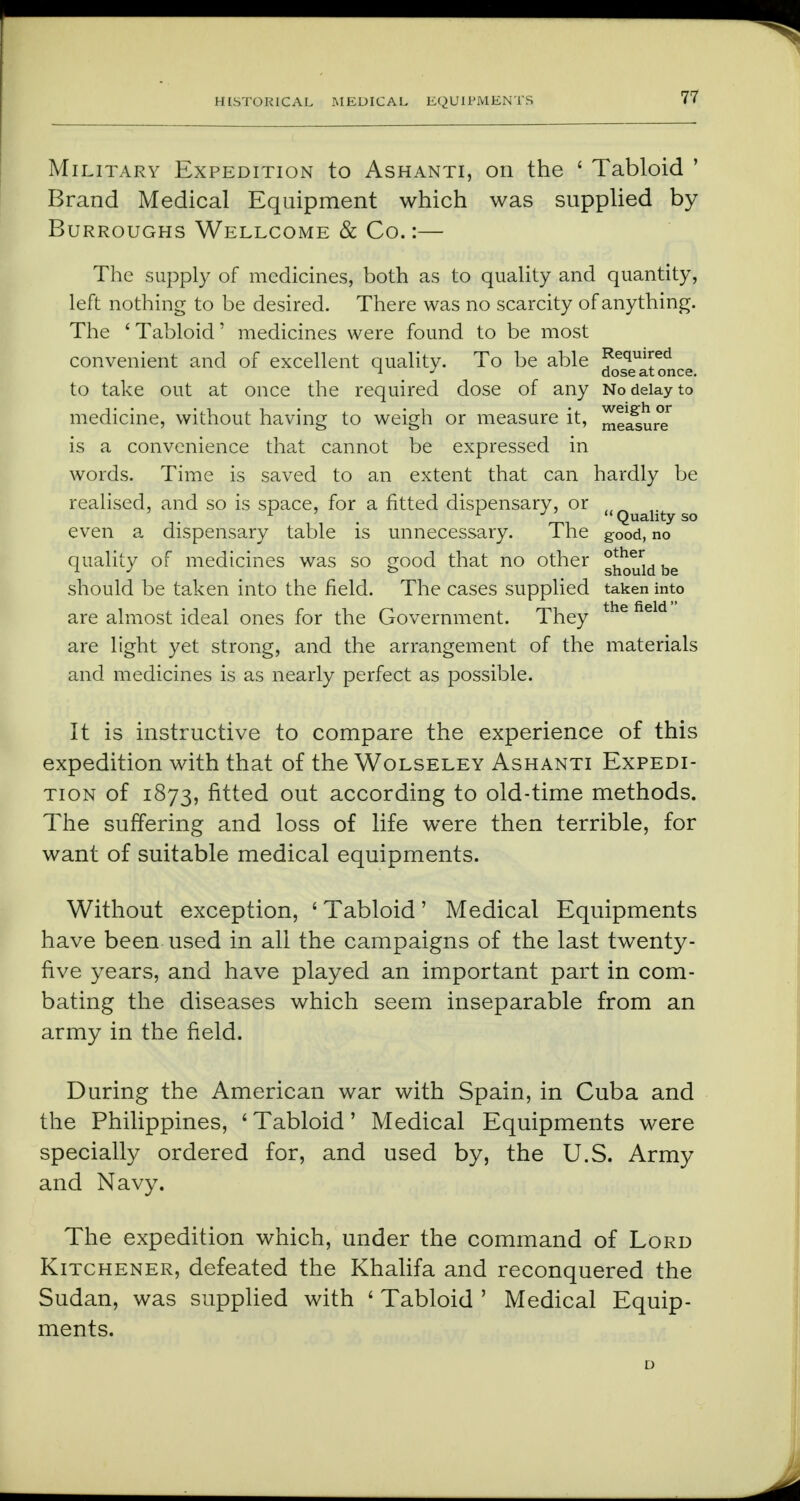 Military Expedition to Ashanti, on the ' Tabloid ' Brand Medical Equipment which was supplied by Burroughs Wellcome & Co.:— The supply of medicines, both as to quality and quantity, left nothing to be desired. There was no scarcity of anything. The ' Tabloid' medicines were found to be most convenient and of excellent quality. To be able Je(iuired * _ J dose at once. to take out at once the required dose of any No delay to medicine, without having to weigh or measure it, measure is a convenience that cannot be expressed in words. Time is saved to an extent that can hardly be realised, and so is space, for a fitted dispensary, or ((Qualityso even a dispensary table is unnecessary. The good, no quality of medicines was so good that no other g^rldbe should be taken into the field. The cases supplied taken into are almost ideal ones for the Government. They the field are light yet strong, and the arrangement of the materials and medicines is as nearly perfect as possible. It is instructive to compare the experience of this expedition with that of the Wolseley Ashanti Expedi- tion of 1873, fitted out according to old-time methods. The suffering and loss of life were then terrible, for want of suitable medical equipments. Without exception, ' Tabloid' Medical Equipments have been used in all the campaigns of the last twenty- five years, and have played an important part in com- bating the diseases which seem inseparable from an army in the field. During the American war with Spain, in Cuba and the Philippines, ' Tabloid' Medical Equipments were specially ordered for, and used by, the U.S. Army and Navy. The expedition which, under the command of Lord Kitchener, defeated the Khalifa and reconquered the Sudan, was supplied with ' Tabloid ' Medical Equip- ments.