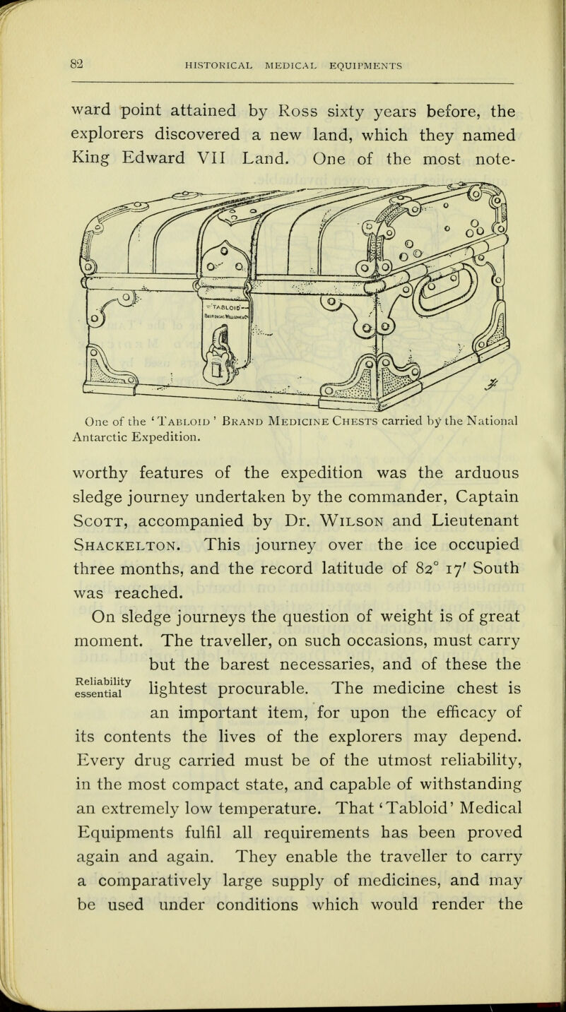 8-1 ward point attained by Ross sixty years before, the explorers discovered a new land, which they named King Edward VII Land. One of the most note- One of the 'Tabloid ' Brand Medicine Chests carried by the National Antarctic Expedition. worthy features of the expedition was the arduous sledge journey undertaken by the commander, Captain Scott, accompanied by Dr. Wilson and Lieutenant Shackelton. This journey over the ice occupied three months, and the record latitude of 820 17' South was reached. On sledge journeys the question of weight is of great moment. The traveller, on such occasions, must carry but the barest necessaries, and of these the fssentiaiy lightest procurable. The medicine chest is an important item, for upon the efficacy of its contents the lives of the explorers may depend. Every drug carried must be of the utmost reliability, in the most compact state, and capable of withstanding an extremely low temperature. That 'Tabloid' Medical Equipments fulfil all requirements has been proved again and again. They enable the traveller to carry a comparatively large supply of medicines, and may be used under conditions which would render the