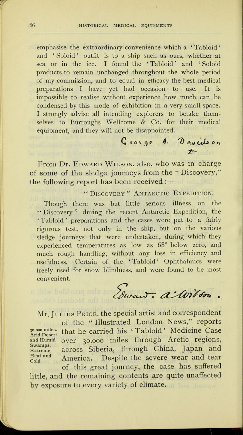 emphasise the extraordinary convenience which a ' Tabloid ' and ' Soloid' outfit is to a ship such as ours, whether at sea or in the ice. I found the ' Tabloid' and ' Soloid products to remain unchanged throughout the whole period of my commission, and to equal in efficacy the best medical preparations I have yet had occasion to use. It is impossible to realise without experience how much can be condensed by this mode of exhibition in a very small space. I strongly advise all intending explorers to betake them- selves to Burroughs Wellcome & Co. for their medical equipment, and they will not be disappointed. From Dr. Edward Wilson, also, who was in charge of some of the sledge journeys from the  Discovery, the following report has been received :— Discovery Antarctic Expedition. Though there was but little serious illness on the Discovery during the recent Antarctic Expedition, the ' Tabloid ' preparations and the cases were put to a fairly rigorous test, not only in the ship, but on the various sledge journeys that were undertaken, during which they experienced temperatures as low as 68° below zero, and much rough handling, without any loss in efficiency and usefulness. Certain of the ' Tabloid' Ophthalmics were freely used for snow blindness, and were found to be most convenient. Mr. Julius Price, the special artist and correspondent of the  Illustrated London News, reports 30,000 miles. that he carried his ' Tabloid ' Medicine Case Arid Desert and Humid OVer 30,000 miles through Arctic regions, Extreme across Siberia, through China, Japan and Heat and America. Despite the severe wear and tear of this great journey, the case has suffered little, and the remaining contents are quite unaffected by exposure to every variety of climate.