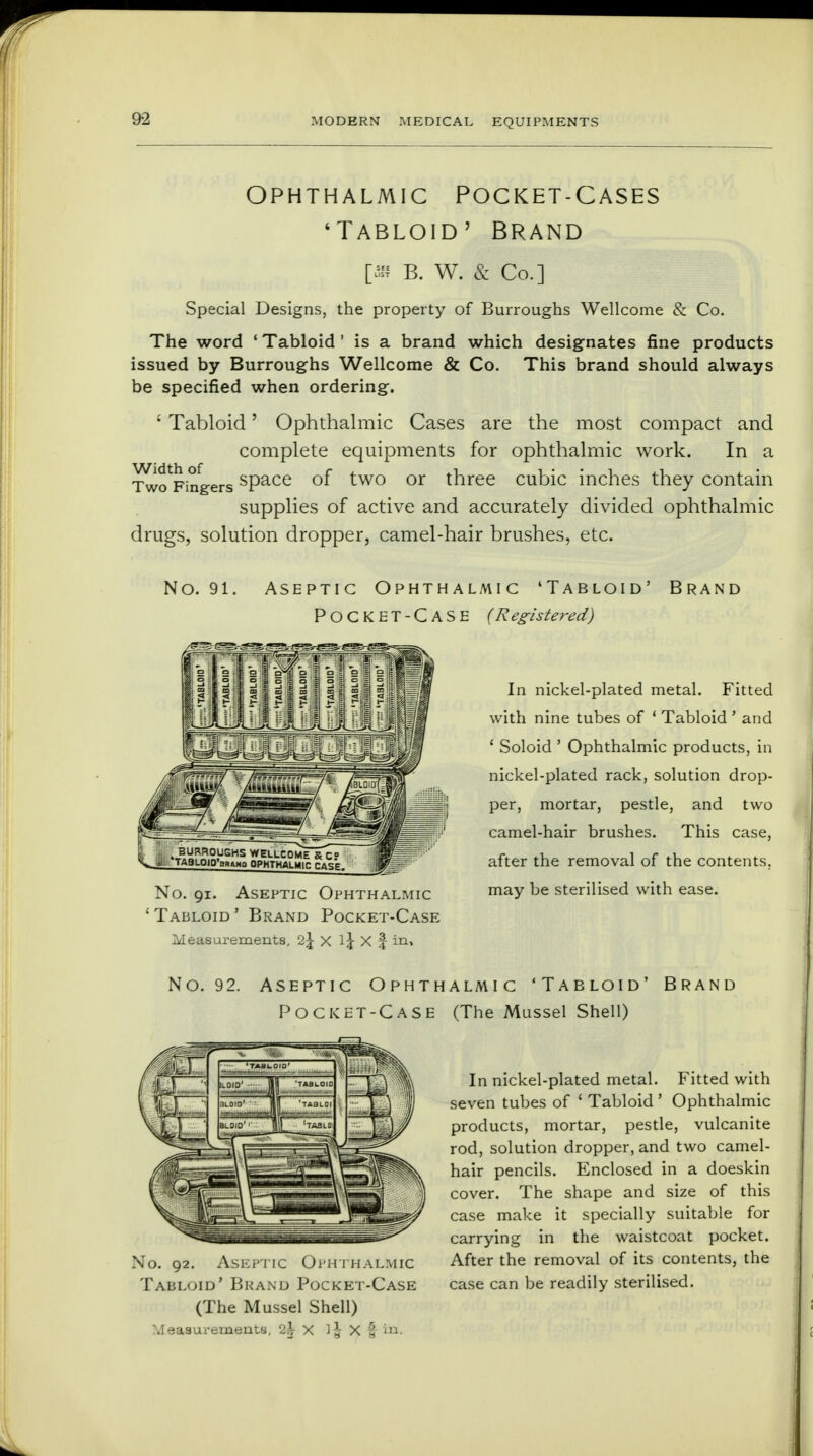 ophthalmic pocket-cases 'Tabloid' Brand O'f B. W. & Co.] Special Designs, the property of Burroughs Wellcome & Co. The word ' Tabloid ' is a brand which designates fine products issued by Burroughs Wellcome & Co. This brand should always be specified when ordering. ' Tabloid' Ophthalmic Cases are the most compact and complete equipments for ophthalmic work. In a Tw^Fingers sPace °f two or three cubic inches they contain supplies of active and accurately divided ophthalmic drugs, solution dropper, camel-hair brushes, etc. No. 91. Aseptic Ophthalmic 'Tabloid' Brand Pocket-Case (Registered) In nickel-plated metal. Fitted with nine tubes of ' Tabloid ' and ' Soloid ' Ophthalmic products, in nickel-plated rack, solution drop- per, mortar, pestle, and two camel-hair brushes. This case, after the removal of the contents. No. 91. Aseptic Ophthalmic maY be sterilised with ease. ' Tabloid ' Brand Pocket-Case Measurements, l\ X X § in> No. 92. Aseptic Ophthalmic 'Tabloid' Brand Pocket-Case (The Mussel Shell) In nickel-plated metal. Fitted with seven tubes of 1 Tabloid ' Ophthalmic products, mortar, pestle, vulcanite rod, solution dropper, and two camel- hair pencils. Enclosed in a doeskin cover. The shape and size of this case make it specially suitable for carrying in the waistcoat pocket. After the removal of its contents, the case can be readily sterilised. No. 92. Aseptic Ophthalmic Tabloid' Brand Pocket-Case (The Mussel Shell) Measurements, 2ir X l| X | to.