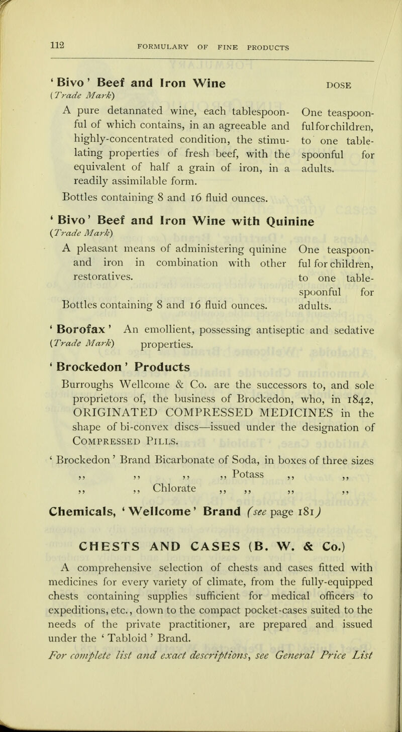 FORMULARY OF FINE PRODUCTS ' Bivo ' Beef and Iron Wine dose {Trade Mark) A pure detannated wine, each tablespoon- One teaspoon- ful of which contains, in an agreeable and ful for children, highly-concentrated condition, the stimu- to one tabu- lating properties of fresh beef, with the spoonful for equivalent of half a grain of iron, in a adults, readily assimilable form. Bottles containing 8 and 16 fluid ounces. * Bivo' Beef and Iron Wine with Quinine {Trade Mark) A pleasant means of administering quinine One teaspoon- and iron in combination with other ful for children, restoratives. to one table- spoonful for Bottles containing 8 and 16 fluid ounces. adults. ' Borofax ' An emollient, possessing antiseptic and sedative {Trade Mark) properties. ' Brockedon' Products Burroughs Wellcome & Co. are the successors to, and sole proprietors of, the business of Brockedon, who, in 1842, ORIGINATED COMPRESSED MEDICINES in the shape of bi-convex discs—issued under the designation of Compressed Pills. ' Brockedon' Brand Bicarbonate of Soda, in boxes of three sizes ,, ,, ,, ,, Potass ,, ,, ,, ,, Chlorate ,, ,, ,, Chemicals, 1 Wellcome' Brand (see page 181J CHESTS AND CASES (B. W. & Co.) A comprehensive selection of chests and cases fitted with medicines for every variety of climate, from the fully-equipped chests containing supplies sufficient for medical officers to expeditions, etc., down to the compact pocket-cases suited to the needs of the private practitioner, are prepared and issued under the ' Tabloid ' Brand. For complete list and exact descriptions, see General Price List