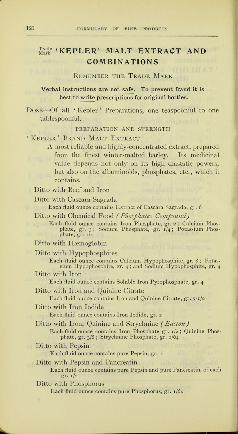 mS-ke 'KEPLER' MALT EXTRACT AND COMBINATIONS Remember the Trade Mark Verbal instructions are not safe. To prevent fraud it is best to write prescriptions for original bottles. Dose—Of all ' Kepler' Preparations, one teaspoonful to one tablespoonful. preparation and strength ' Kepler ' Brand Malt Extract— A most reliable and highly-concentrated extract, prepared from the finest winter-malted barley. Its medicinal value depends not only on its high diastatic powers, but also on the albuminoids, phosphates, etc., which it contains. Ditto with Beef and Iron Ditto with Cascara Sagrada Each fluid ounce contains Extract of Cascara Sagrada, gr. 6 Ditto with Chemical Food (Phosphates Compound) Each fluid ounce contains Iron Phosphate, gr. 2 ; Calcium Phos- phate, gr. 3 ; Sodium Phosphate, gr. 1/4; Potassium Phos- phate, gr. 1/4 Ditto with Haemoglobin Ditto with Hypophosphites Each fluid ounce contains Calcium Hypophosphite, gr. 8 ; Potas- sium Hypophosphite, gr. 4 ; and Sodium Hypophosphite, gr. 4 Ditto with Iron Each fluid ounce contains Soluble Iron Pyrophosphate, gr. 4 Ditto with Iron and Quinine Citrate Each fluid ounce contains Iron and Quinine Citrate, gr. 7-1/2 Ditto with Iron Iodide Each fluid ounce contains Iron Iodide, gr. 2 Ditto with Iron, Quinine and Strychnine (Easton) Each fluid ounce contains Iron Phosphate gr. 1/2 ; Quinine Phos- phate, gr. 3/8 ; Strychnine Phosphate, gr. 1/64 Ditto with Pepsin Each fluid ounce contains pure Pepsin, gr. 1 Ditto with Pepsin and Pancreatin Each fluid ounce contains pure Pepsin and pure Pancreatin, of each gr. 1/2 Ditto with Phosphorus Each fluid ounce contains pure Phosphorus, gr. 1/64