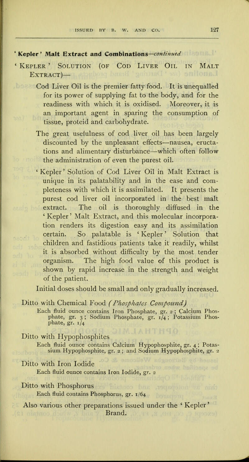 4 Kepler' Malt Extract and Combinations—continued ' Kepler ' Solution (of Cod Liver Oil in Malt Extract)— Cod Liver Oil is the premier fatty food. It is unequalled for its power of supplying fat to the body, and for the readiness with which it is oxidised. Moreover, it is an important agent in sparing the consumption of tissue, proteid and carbohydrate. The great usefulness of cod liver oil has been largely discounted by the unpleasant effects—nausea, eructa- tions and alimentary disturbance—which often follow the administration of even the purest oil. ' Kepler' Solution of Cod Liver Oil in Malt Extract is unique in its palatability and in the ease and com- pleteness with which it is assimilated. It presents the purest cod liver oil incorporated in the best malt extract. The oil is thoroughly diffused in the ' Kepler' Malt Extract, and this molecular incorpora- tion renders its digestion easy and its assimilation certain. So palatable is ' Kepler' Solution that children and fastidious patients take it readily, whilst it is absorbed without difficulty by the most tender organism. The high food value of this product is shown by rapid increase in the strength and weight of the patient. Initial doses should be small and only gradually increased. Ditto with Chemical Food (Phosphates Compound) Each fluid ounce contains Iron Phosphate, gr. 2 ; Calcium Phos- phate, gr. 3 ; Sodium Phosphate, gr. 1/4 ; Potassium Phos- phate, gr. 1/4 Ditto with Hypophosphites Each fluid ounce contains Calcium Hypophosphite, gr. 4; Potas- sium Hypophosphite, gr. 2 ; and Sodium Hypophosphite, gr. 2 Ditto with Iron Iodide Each fluid ounce contains Iron Iodide, gr. 2 Ditto with Phosphorus Each fluid contains Phosphorus, gr. 1/64 Also various other preparations issued under the ' Kepler' Brand.