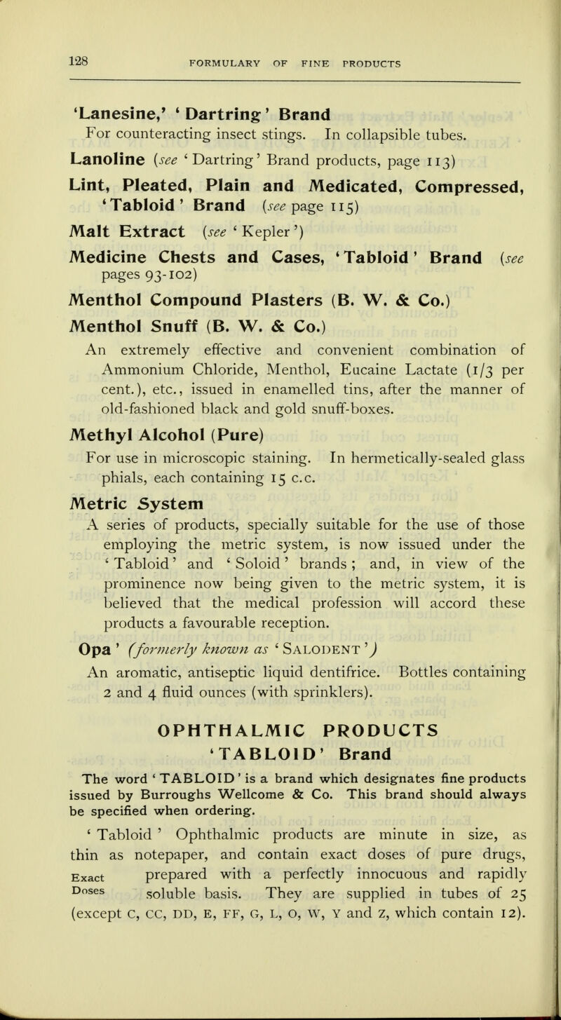 1-28 'Lanesine,' ' Dartring' Brand For counteracting insect stings. In collapsible tubes. Lanoline (see 'Dartring' Brand products, page 113) Lint, Pleated, Plain and Medicated, Compressed, 4 Tabloid' Brand (see page 115) Malt Extract (^'Kepler') Medicine Chests and Cases, 1 Tabloid' Brand (see pages 93-102) Menthol Compound Plasters (B. W. & Co.) Menthol Snuff (B. W. & Co.) An extremely effective and convenient combination of Ammonium Chloride, Menthol, Eucaine Lactate (1/3 per cent.), etc., issued in enamelled tins, after the manner of old-fashioned black and gold snuff-boxes. Methyl Alcohol (Pure) For use in microscopic staining. In hermetically-sealed glass phials, each containing 15 c.c. Metric System A series of products, specially suitable for the use of those employing the metric system, is now issued under the ' Tabloid' and ' Soloid ' brands ; and, in view of the prominence now being given to the metric system, it is believed that the medical profession will accord these products a favourable reception. Opa ' (formerly known as ' Salodent 1) An aromatic, antiseptic liquid dentifrice. Bottles containing 2 and 4 fluid ounces (with sprinklers). OPHTHALMIC PRODUCTS TABLOID' Brand The word ' TABLOID' is a brand which designates fine products issued by Burroughs Wellcome & Co. This brand should always be specified when ordering. 1 Tabloid ' Ophthalmic products are minute in size, as thin as notepaper, and contain exact doses of pure drugs, Exact prepared with a perfectly innocuous and rapidly Doses soluble basis. They are supplied in tubes of 25 (except c, cc, dd, e, ff, g, l, o, w, y and z, which contain 12).