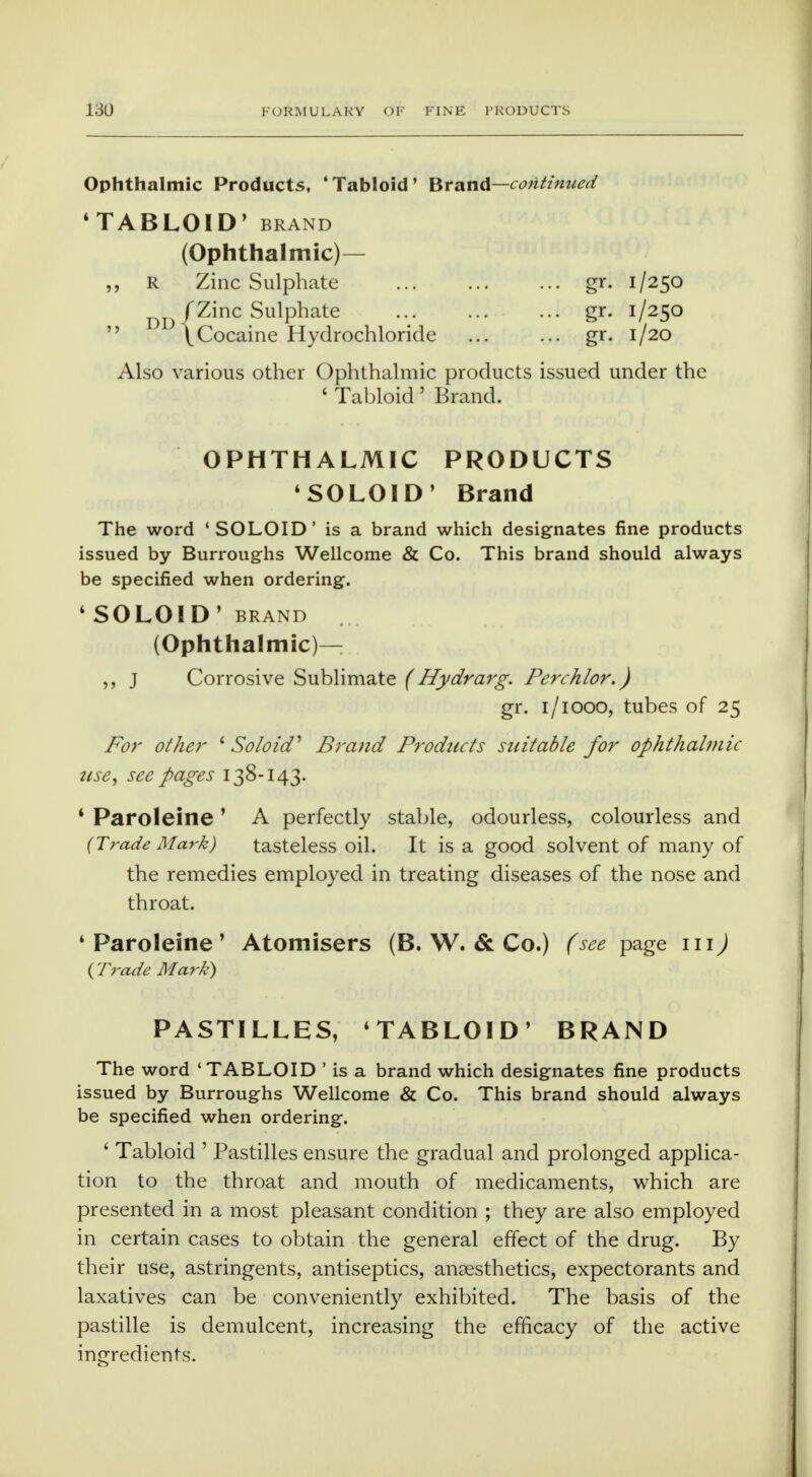 Ophthalmic Products, 'Tabloid' Brand—continued 'TABLOID' BRAND (Ophthalmic)— „ R Zinc Sulphate gr. 1/250 DDf Zinc Sulphate .. gr. 1/250  \Cocaine Hydrochloride ... ... gr. 1/20 Also various other Ophthalmic products issued under the ' Tabloid' Brand. OPHTHALMIC PRODUCTS 'SOLOID' Brand The word 'SOLOID' is a brand which designates fine products issued by Burroughs Wellcome & Co. This brand should always be specified when ordering. ' SOLOID' BRAND (Ophthalmic)— ,, J Corrosive Sublimate (Hydrarg. Perchlor.) gr. 1 /1000, tubes of 25 For other i Solo id' Brand Products suitable for ophthalmic ttse, see pages 138-143. 1 Paroleine ' A perfectly stable, odourless, colourless and (Trade Mark) tasteless oil. It is a good solvent of many of the remedies employed in treating diseases of the nose and throat. 4 Paroleine ' Atomisers (B. W. & Co.) (see page 111) ( Trade Mark) PASTILLES, 'TABLOID' BRAND The word 'TABLOID ' is a brand which designates fine products issued by Burroughs Wellcome & Co. This brand should always be specified when ordering. ' Tabloid ' Pastilles ensure the gradual and prolonged applica- tion to the throat and mouth of medicaments, which are presented in a most pleasant condition ; they are also employed in certain cases to obtain the general effect of the drug. By their use, astringents, antiseptics, anaesthetics, expectorants and laxatives can be conveniently exhibited. The basis of the pastille is demulcent, increasing the efficacy of the active ingredients.