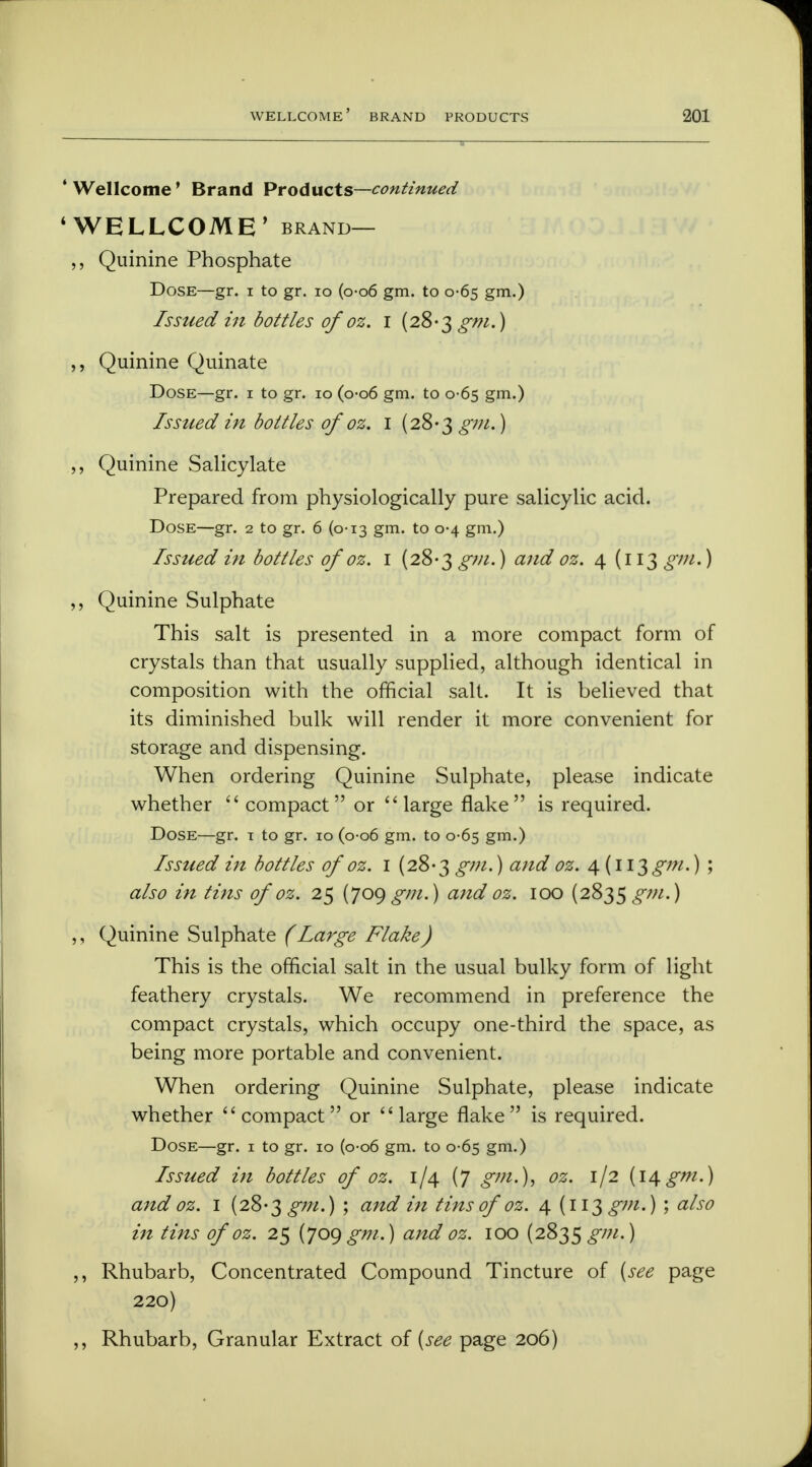 ' Wellcome' Brand Products—continued ' WELLCOME' brand— Quinine Phosphate Dose—gr. i to gr. 10 (o-o6 gm. to 0-65 gm.) Issued in bottles ofoz. 1 (28-3 gm.) ,, Quinine Quinate Dose—gr. 1 to gr. 10 (0-06 gm. to 0-65 gm.) Issued in bottles of oz. I (28-3 gm.) ,, Quinine Salicylate Prepared from physiologically pure salicylic acid. Dose—gr. 2 to gr. 6 (0-13 gm. to 0-4 gm.) Issued in bottles of oz. 1 (28-3 gm.) and oz. 4 (113 gm.) ,, Quinine Sulphate This salt is presented in a more compact form of crystals than that usually supplied, although identical in composition with the official salt. It is believed that its diminished bulk will render it more convenient for storage and dispensing. When ordering Quinine Sulphate, please indicate whether compact or large flake is required. Dose—gr. t to gr. 10 (0-06 gm. to 0-65 gm.) Issued in bottles of oz. 1 (28*3 gm.) and oz. 4. (113gm.) ; also in tins of oz. 25 (J 09 gm.) and oz. 100 (2835 gm.) ,, Quinine Sulphate (Large Flake) This is the official salt in the usual bulky form of light feathery crystals. We recommend in preference the compact crystals, which occupy one-third the space, as being more portable and convenient. When ordering Quinine Sulphate, please indicate whether compact or large flake is required. Dose—gr. 1 to gr. 10 (0-06 gm. to 0-65 gm.) Issued in bottles of oz. 1/4 (7 gm.), oz. 1/2 (14gm.) and oz. 1 (28-3 £7//.) ; and in tins of oz. 4 (113 gm.) ; also in tins of oz. 25 {jog gm.) and oz. 100 (2835^7//.) ,, Rhubarb, Concentrated Compound Tincture of [see page 220) ,, Rhubarb, Granular Extract of (see page 206)