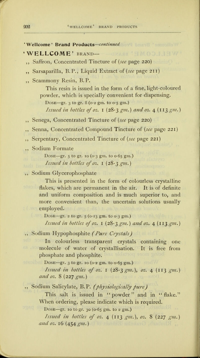 ' Wellcome ' Brand Products—continued 4 WELLCOME' brand— Saffron, Concentrated Tincture of {see page 220) ,, Sarsaparilla, B.P., Liquid Extract of {see page 211) ,, Scammony Resin, B.P. This resin is issued in the form of a fine, light-coloured powder, which is specially convenient for dispensing. Dose—gr. 3 to gr. 8 (0-2 gm. to 0-5 gm.) Issued in bottles of oz. 1 (28-3 gm.) and oz. 4 (113 gm.) ,, Senega, Concentrated Tincture of {see page 220) ,, Senna, Concentrated Compound Tincture of (see page 221) ,, Serpentary, Concentrated Tincture of {see page 221) ,, Sodium Formate Dose—gr. 5 to gr. 10 (0-3 gm. to 0-65 gm.) Isstied in bottles of oz. 1 (28-3 ^v//.) ,, Sodium Glycerophosphate This is presented in the form of colourless crystalline flakes, which are permanent in the air. It is of definite and uniform composition and is much superior to, and more convenient than, the uncertain solutions usually employed. Dose—gr. 2 to gr. 5 (0-13 gm. to 0-3 gm.) Issued in bottles of oz. I (28-3 gm.) and oz. 4 (113 gm.) ,, Sodium Hypophosphite (Pure Crystals) In colourless transparent crystals containing one molecule of water of crystallisation. It is free from phosphate and phosphite. Dose—gr. 3 to gr. 10 (0-2 gm. to 0-65 gm.) Issued in bottles of oz. 1 (28-3 £7//.), oz. 4 (113 gm.) and oz. 8 (227 gm.) ,, Sodium Salicylate, B.P. (physiologicallypure) This salt is issued in powder and in flake. When ordering, please indicate which is required. Dose—gr. 10 to gr. 30 (0-65 gm. to 2 gm.) Issued in bottles of oz. 4 (113 gm.), oz. 8 (227 gm.) and oz. 16 (454 £7//.)